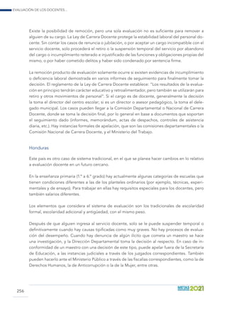 Evaluación de los docentes...
256
Existe la posibilidad de remoción, pero una sola evaluación no es suficiente para remover a
alguien de su cargo. La Ley de Carrera Docente protege la estabilidad laboral del personal do-
cente. Sin contar los casos de renuncia o jubilación, o por aceptar un cargo incompatible con el
servicio docente, solo procederá el retiro o la suspensión temporal del servicio por abandono
del cargo o incumplimiento reiterado e injustificado de las funciones y obligaciones propias del
mismo, o por haber cometido delitos y haber sido condenado por sentencia firme.
La remoción producto de evaluación solamente ocurre si existen evidencias de incumplimiento
o deficiencia laboral demostrada en varios informes de seguimiento para finalmente tomar la
decisión. El reglamento de la Ley de Carrera Docente establece: “Los resultados de la evalua-
ción en principio tendrán carácter educativo y retroalimentador, pero también se utilizarán para
retiro y otros movimientos de personal”. Si el cargo es de docente, generalmente la decisión
la toma el director del centro escolar; si es un director o asesor pedagógico, la toma el dele-
gado municipal. Los casos pueden llegar a la Comisión Departamental o Nacional de Carrera
Docente, donde se toma la decisión final, por lo general en base a documentos que soportan
el seguimiento dado (informes, memorándum, actas de despachos, controles de asistencia
diaria, etc.). Hay instancias formales de apelación, que son las comisiones departamentales o la
Comisión Nacional de Carrera Docente, y el Ministerio del Trabajo.
Honduras
Este país es otro caso de sistema tradicional, en el que se planea hacer cambios en lo relativo
a evaluación docente en un futuro cercano.
En la enseñanza primaria (1.º a 6.º grado) hay actualmente algunas categorías de escuelas que
tienen condiciones diferentes a las de los planteles ordinarios (por ejemplo, técnicas, experi-
mentales y de ensayo). Para trabajar en ellas hay requisitos especiales para los docentes, pero
también salarios diferentes.
Los elementos que considera el sistema de evaluación son los tradicionales de escolaridad
formal, escolaridad adicional y antigüedad, con el mismo peso.
Después de que alguien ingresa al servicio docente, solo se le puede suspender temporal o
definitivamente cuando hay causas tipificadas como muy graves. No hay procesos de evalua-
ción del desempeño. Cuando hay denuncia de algún ilícito que cometa un maestro se hace
una investigación, y la Dirección Departamental toma la decisión al respecto. En caso de in-
conformidad de un maestro con una decisión de este tipo, puede apelar fuera de la Secretaría
de Educación, a las instancias judiciales a través de los juzgados correspondientes. También
pueden hacerlo ante el Ministerio Público a través de las fiscalías correspondientes, como la de
Derechos Humanos, la de Anticorrupción o la de la Mujer, entre otras.
 