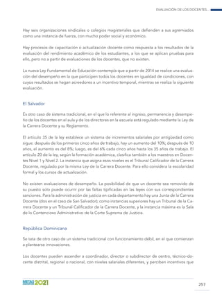 Evaluación de los docentes...
257
Hay seis organizaciones sindicales o colegios magisteriales que defienden a sus agremiados
como una instancia de fuerza, con mucho poder social y económico.
Hay procesos de capacitación o actualización docente como respuesta a los resultados de la
evaluación del rendimiento académico de los estudiantes, a los que se aplican pruebas para
ello, pero no a partir de evaluaciones de los docentes, que no existen.
La nueva Ley Fundamental de Educación contempla que a partir de 2014 se realice una evalua-
ción del desempeño en la que participen todos los docentes en igualdad de condiciones, con
cuyos resultados se hagan acreedores a un incentivo temporal, mientras se realiza la siguiente
evaluación.
El Salvador
Es otro caso de sistema tradicional, en el que lo referente al ingreso, permanencia y desempe-
ño de los docentes en el aula y de los directores en la escuela está regulado mediante la Ley de
la Carrera Docente y su Reglamento.
El artículo 35 de la ley establece un sistema de incrementos salariales por antigüedad como
sigue: después de los primeros cinco años de trabajo, hay un aumento del 10%; después de 10
años, el aumento es del 8%; luego, es del 6% cada cinco años hasta los 35 años de trabajo. El
artículo 20 de la ley, según la formación académica, clasifica también a los maestros en Docen-
tes Nivel 1 y Nivel 2. La instancia que asigna esos niveles es el Tribunal Calificador de la Carrera
Docente, regulado por la misma Ley de la Carrera Docente. Para ello considera la escolaridad
formal y los cursos de actualización.
No existen evaluaciones de desempeño. La posibilidad de que un docente sea removido de
su puesto solo puede ocurrir por las faltas tipificadas en las leyes con sus correspondientes
sanciones. Para la administración de justicia en cada departamento hay una Junta de la Carrera
Docente (dos en el caso de San Salvador); como instancias superiores hay un Tribunal de la Ca-
rrera Docente y un Tribunal Calificador de la Carrera Docente, y la instancia máxima es la Sala
de lo Contencioso Administrativo de la Corte Suprema de Justicia.
República Dominicana
Se tata de otro caso de un sistema tradicional con funcionamiento débil, en el que comienzan
a plantearse innovaciones.
Los docentes pueden ascender a coordinador, director o subdirector de centro, técnico-do-
cente distrital, regional o nacional, con niveles salariales diferentes, y perciben incentivos que
 