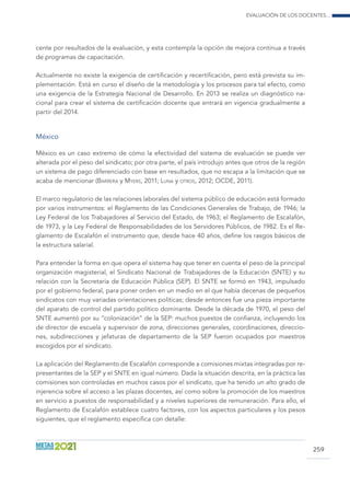 Evaluación de los docentes...
259
cente por resultados de la evaluación, y esta contempla la opción de mejora continua a través
de programas de capacitación.
Actualmente no existe la exigencia de certificación y recertificación, pero está prevista su im-
plementación. Está en curso el diseño de la metodología y los procesos para tal efecto, como
una exigencia de la Estrategia Nacional de Desarrollo. En 2013 se realiza un diagnóstico na-
cional para crear el sistema de certificación docente que entrará en vigencia gradualmente a
partir del 2014.
México
México es un caso extremo de cómo la efectividad del sistema de evaluación se puede ver
alterada por el peso del sindicato; por otra parte, el país introdujo antes que otros de la región
un sistema de pago diferenciado con base en resultados, que no escapa a la limitación que se
acaba de mencionar (Barrera y Myers, 2011; Luna y otros, 2012; OCDE, 2011).
El marco regulatorio de las relaciones laborales del sistema público de educación está formado
por varios instrumentos: el Reglamento de las Condiciones Generales de Trabajo, de 1946; la
Ley Federal de los Trabajadores al Servicio del Estado, de 1963; el Reglamento de Escalafón,
de 1973, y la Ley Federal de Responsabilidades de los Servidores Públicos, de 1982. Es el Re-
glamento de Escalafón el instrumento que, desde hace 40 años, define los rasgos básicos de
la estructura salarial.
Para entender la forma en que opera el sistema hay que tener en cuenta el peso de la principal
organización magisterial, el Sindicato Nacional de Trabajadores de la Educación (SNTE) y su
relación con la Secretaría de Educación Pública (SEP). El SNTE se formó en 1943, impulsado
por el gobierno federal, para poner orden en un medio en el que había decenas de pequeños
sindicatos con muy variadas orientaciones políticas; desde entonces fue una pieza importante
del aparato de control del partido político dominante. Desde la década de 1970, el peso del
SNTE aumentó por su “colonización” de la SEP: muchos puestos de confianza, incluyendo los
de director de escuela y supervisor de zona, direcciones generales, coordinaciones, direccio-
nes, subdirecciones y jefaturas de departamento de la SEP fueron ocupados por maestros
escogidos por el sindicato.
La aplicación del Reglamento de Escalafón corresponde a comisiones mixtas integradas por re-
presentantes de la SEP y el SNTE en igual número. Dada la situación descrita, en la práctica las
comisiones son controladas en muchos casos por el sindicato, que ha tenido un alto grado de
injerencia sobre el acceso a las plazas docentes, así como sobre la promoción de los maestros
en servicio a puestos de responsabilidad y a niveles superiores de remuneración. Para ello, el
Reglamento de Escalafón establece cuatro factores, con los aspectos particulares y los pesos
siguientes, que el reglamento especifica con detalle:
 