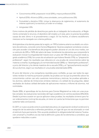Evaluación de los docentes...
260
•	 Conocimientos (45%): preparación inicial (20%) y mejora profesional (25%).
•	 Aptitud (25%): eficiencia (20%) y otras actividades, como publicaciones (5%).
•	 Puntualidad y disciplina (10%): incluye la observancia de reglamentos, el acatamiento de
órdenes superiores y la exactitud y el orden en el trabajo.
•	 Antigüedad: 20%.
Como motivos de pérdida de derechos por parte de un trabajador de la educación, el Regla-
mento contempla la renuncia, el abandono del empleo y el cese, pero no precisa las posibles
causas de este último ni el procedimiento a seguir. En los hechos, el sistema escalafonario
mexicano se ha manejado con criterios políticos.
Anticipándose a los demás países de la región, en 1993 al sistema anterior se añadió uno volun-
tario de estímulos, conocido como Carrera Magisterial. Quienes aceptaran someterse a evalua-
ción para acceder a los beneficios del programa podían ubicarse en uno de cinco niveles, con
un estímulo de 20% a 150% del salario de base. Inicialmente los elementos que comprendía la
evaluación incluían la antigüedad del maestro (con un peso del 10% de la puntuación total); su
grado académico (15%); los cursos de actualización que hubiera llevado (17%); su “preparación
profesional”, según los resultados que obtuviera en una prueba de conocimientos sobre las
materias a enseñar, la pedagogía y la normatividad escolar (28%); su “desempeño profesional”,
a juicio del director y los demás maestros de su escuela (10%), y el “aprovechamiento escolar”
de sus alumnos, según sus resultados en una prueba estandarizada (20%).
El juicio del director y los compañeros resultaba poco confiable, ya que casi todos los aspi-
rantes recibían la máxima puntuación posible; las pruebas con las que se pretendía valorar los
conocimientos cubrían casi solo cuestiones memorísticas y teóricas; las pruebas aplicadas a
los alumnos, además de limitaciones similares relativas a la calidad de las preguntas, daban
resultados de dudosa calidad derivadas de aplicaciones masivas a millones de alumnos, mal
controladas.
Desde 2006, el aprendizaje de los alumnos para Carrera Magisterial se mide con unas prue-
bas censales: las evaluaciones nacionales del logro académico en centros escolares (ENLACE).
Desde la primera ocasión en que se aplicaron estas pruebas, los resultados sirvieron para ha-
cer ordenamientos (ranking) de escuelas, sin tener en cuenta las limitaciones que no permiten
sustentar tales conclusiones.
En 2011 un nuevo acuerdo entre la autoridad educativa y la organización sindical condicionó la
recepción de los estímulos a refrendos periódicos, en lugar de que una vez alcanzado un nivel
el estímulo fuera permanente. Otro acuerdo estableció la obligatoriedad del sistema (“evalua-
ción universal”) y modificó una vez más la definición y peso de los elementos a considerar, que
quedaron reducidos a cuatro:
 