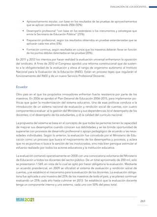 Evaluación de los docentes...
261
•	 Aprovechamiento escolar, con base en los resultados de las pruebas de aprovechamientos
que se aplican censalmente desde 2006 (50%).
•	 Desempeño profesional “con base en los estándares o los instrumentos y estrategias que
emita la Secretaría de Educación Pública” (25%).
•	 Preparación profesional, según los resultados obtenidos en pruebas estandarizadas que se
aplicarán cada tres años (5%).
•	 Formación continua, según resultados en cursos que los maestros deberán llevar en función
de los puntos débiles detectados en las pruebas (20%).
En 2011 y 2012 los intentos por hacer realidad la evaluación universal enfrentaron la oposición
del sindicato. A fines de 2012 el Congreso aprobó una reforma constitucional que da susten-
to a la obligatoriedad de la evaluación y eleva al rango de organismo autónomo al Instituto
Nacional para la Evaluación de la Educación (INEE). Están en proceso leyes que regularán el
funcionamiento del INEE y de un nuevo Servicio Profesional Docente.
Ecuador
Otro país en el que los propósitos innovadores enfrentan fuerte resistencia por parte de los
maestros. En 2006 se aprobó el Plan Decenal de Educación 2006-2015, para implementar po-
líticas que guíen la modernización del sistema educativo. Una de esas políticas conduce a la
introducción de un sistema nacional de evaluación y rendición social de cuentas, con cuatro
componentes a evaluar: a) la gestión del Ministerio y sus dependencias; b) el desempeño de los
docentes; c) el desempeño de los estudiantes, y d) la calidad del currículo nacional.
La propuesta del sistema se basa en el concepto de que todas las personas tienen la capacidad
de mejorar sus desempeños cuando conocen sus debilidades y se les brinda oportunidad de
superarlas con procesos de desarrollo profesional o apoyo pedagógico de acuerdo a las nece-
sidades individuales. Según lo anterior, la evaluación fue concebida por el Ministerio de Edu-
cación como un proceso que busca el mejoramiento de los desempeños y procesos, y aclara
que no es punitiva ni busca la sanción de los involucrados, sino más bien persigue estimular el
esfuerzo realizado por todos los actores educativos y la institución educativa.
La evaluación comenzó operativamente en 2008 con una convocatoria voluntaria del Ministerio
de Educación a todos los docentes del sector público. De un total aproximado de 200 mil, solo
se presentaron 1.569, en vista de lo cual se optó por hacer obligatoria la evaluación. Mediante
un acuerdo presidencial, en 2009 se oficializó el sistema de evaluación y rendición social de
cuentas, y se estableció el mecanismo para la evaluación de los docentes. La evaluación obliga-
toria fue aplicada a una muestra del 25% de los maestros de todo el país, y se planeó continuar
evaluando un 25% cada año hasta culminar en 2013. Se estableció que la evaluación docente
tenga un componente interno y uno externo, cada uno con 50% del peso total.
 