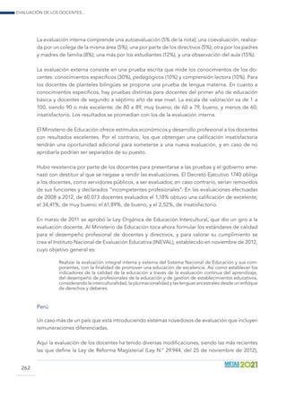 Evaluación de los docentes...
262
La evaluación interna comprende una autoevaluación (5% de la nota); una coevaluación, realiza-
da por un colega de la misma área (5%); una por parte de los directivos (5%); otra por los padres
y madres de familia (8%); una más por los estudiantes (12%), y una observación del aula (15%).
La evaluación externa consiste en una prueba escrita que mide los conocimientos de los do-
centes: conocimientos específicos (30%), pedagógicos (10%) y comprensión lectora (10%). Para
los docentes de planteles bilingües se propone una prueba de lengua materna. En cuanto a
conocimientos específicos, hay pruebas distintas para docentes del primer año de educación
básica y docentes de segundo a séptimo año de ese nivel. La escala de valoración va de 1 a
100, siendo 90 o más excelente; de 80 a 89, muy bueno; de 60 a 79, bueno, y menos de 60,
insatisfactorio. Los resultados se promedian con los de la evaluación interna.
El Ministerio de Educación ofrece estímulos económicos y desarrollo profesional a los docentes
con resultados excelentes. Por el contrario, los que obtengan una calificación insatisfactoria
tendrán una oportunidad adicional para someterse a una nueva evaluación, y en caso de no
aprobarla podrían ser separados de su puesto.
Hubo resistencia por parte de los docentes para presentarse a las pruebas y el gobierno ame-
nazó con destituir al que se negase a rendir las evaluaciones. El Decreto Ejecutivo 1740 obliga
a los docentes, como servidores públicos, a ser evaluados; en caso contrario, serían removidos
de sus funciones y declarados “incompetentes profesionales”. En las evaluaciones efectuadas
de 2008 a 2012, de 60.073 docentes evaluados el 1,18% obtuvo una calificación de excelente;
el 34,41%, de muy bueno; el 61,89%, de bueno, y el 2,52%, de insatisfactorio.
En marzo de 2011 se aprobó la Ley Orgánica de Educación Intercultural, que dio un giro a la
evaluación docente. Al Ministerio de Educación toca ahora formular los estándares de calidad
para el desempeño profesional de docentes y directivos, y para valorar su cumplimiento se
crea el Instituto Nacional de Evaluación Educativa (INEVAL), establecido en noviembre de 2012,
cuyo objetivo general es:
Realizar la evaluación integral interna y externa del Sistema Nacional de Educación y sus com-
ponentes, con la finalidad de promover una educación de excelencia. Así como establecer los
indicadores de la calidad de la educación a través de la evaluación continua del aprendizaje,
del desempeño de profesionales de la educación y de gestión de establecimientos educativos,
considerando la interculturalidad, la plurinacionalidad y las lenguas ancestrales desde un enfoque
de derechos y deberes.
Perú
Un caso más de un país que está introduciendo sistemas novedosos de evaluación que incluyen
remuneraciones diferenciadas.
Aquí la evaluación de los docentes ha tenido diversas modificaciones, siendo las más recientes
las que define la Ley de Reforma Magisterial (Ley N.° 29.944, del 25 de noviembre de 2012),
 