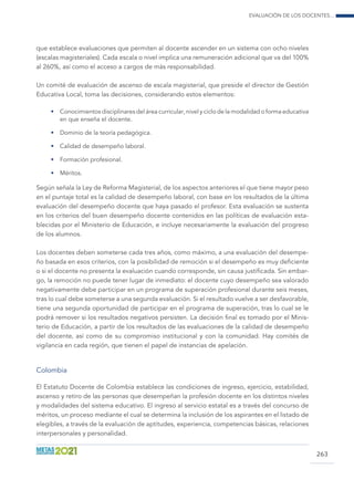 Evaluación de los docentes...
263
que establece evaluaciones que permiten al docente ascender en un sistema con ocho niveles
(escalas magisteriales). Cada escala o nivel implica una remuneración adicional que va del 100%
al 260%, así como el acceso a cargos de más responsabilidad.
Un comité de evaluación de ascenso de escala magisterial, que preside el director de Gestión
Educativa Local, toma las decisiones, considerando estos elementos:
•	 Conocimientos disciplinares del área curricular, nivel y ciclo de la modalidad o forma educativa
en que enseña el docente.
•	 Dominio de la teoría pedagógica.
•	 Calidad de desempeño laboral.
•	 Formación profesional.
•	 Méritos.
Según señala la Ley de Reforma Magisterial, de los aspectos anteriores el que tiene mayor peso
en el puntaje total es la calidad de desempeño laboral, con base en los resultados de la última
evaluación del desempeño docente que haya pasado el profesor. Esta evaluación se sustenta
en los criterios del buen desempeño docente contenidos en las políticas de evaluación esta-
blecidas por el Ministerio de Educación, e incluye necesariamente la evaluación del progreso
de los alumnos.
Los docentes deben someterse cada tres años, como máximo, a una evaluación del desempe-
ño basada en esos criterios, con la posibilidad de remoción si el desempeño es muy deficiente
o si el docente no presenta la evaluación cuando corresponde, sin causa justificada. Sin embar-
go, la remoción no puede tener lugar de inmediato: el docente cuyo desempeño sea valorado
negativamente debe participar en un programa de superación profesional durante seis meses,
tras lo cual debe someterse a una segunda evaluación. Si el resultado vuelve a ser desfavorable,
tiene una segunda oportunidad de participar en el programa de superación, tras lo cual se le
podrá remover si los resultados negativos persisten. La decisión final es tomado por el Minis-
terio de Educación, a partir de los resultados de las evaluaciones de la calidad de desempeño
del docente, así como de su compromiso institucional y con la comunidad. Hay comités de
vigilancia en cada región, que tienen el papel de instancias de apelación.
Colombia
El Estatuto Docente de Colombia establece las condiciones de ingreso, ejercicio, estabilidad,
ascenso y retiro de las personas que desempeñan la profesión docente en los distintos niveles
y modalidades del sistema educativo. El ingreso al servicio estatal es a través del concurso de
méritos, un proceso mediante el cual se determina la inclusión de los aspirantes en el listado de
elegibles, a través de la evaluación de aptitudes, experiencia, competencias básicas, relaciones
interpersonales y personalidad.
 
