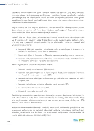 Evaluación de los docentes...
264
La entidad territorial certificada por la Comisión Nacional del Servicio Civil (CNSC) convoca a
concurso público y abierto para cargos docentes y directivos. Los que cumplen los requisitos
presentan pruebas de selección que valoran aptitudes y competencias básicas, con cuyos re-
sultados se forma un listado de elegibles, que pasan una prueba psicotécnica, una entrevista y
una valoración de antecedentes.
Según el mérito de cada elegible, se le asigna un lugar dentro del listado para cada puesto.
Los resultados se publican en la forma de un listado de elegibles por nivel educativo y área de
conocimiento, en orden descendente del puntaje obtenido.
La Ley 715 de 2011 define como cargos directivos docentes los de rector de institución educati-
va, director de centro educativo y coordinador. Los docentes pueden ingresar a ellos mediante
concurso, en el que se califican los títulos de posgrado relacionados con las funciones del cargo
y la experiencia adicional:
•	 Director de educación preescolar y primaria rural: título de normal superior, de licenciado en
Educación o profesional, y cuatro años de experiencia.
•	 Coordinador: título de licenciado en Educación o profesional, y cinco años de experiencia.
•	 Rector de institución con preescolar y educación básica completa o media: título de licenciado
en Educación o profesional, y seis años de experiencia.
Estos cargos cuentan con un reconocimiento salarial:
•	 Rector de escuela normal superior: 35% adicional.
•	 Rector de institución educativa con al menos un grado de educación preescolar y los niveles
de educación básica y media completos: 30%.
•	 Rector de institución educativa con al menos un grado de educación preescolar y la básica
completa: 25%.
•	 Rector de institución que tenga solo educación media completa: 30%.
•	 Coordinador de institución educativa: 20%.
•	 Director de centro educativo rural: 10%.
También hay reconocimiento por el número de jornadas o turnos y de alumnos de la institución:
30% adicional para el rector de un establecimiento con tres turnos y mil o más alumnos; 25% si
solo hay dos turnos y mil o más estudiantes, o bien tres turnos y menos de mil alumnos, y 20%
con dos turnos y menos de mil alumnos.
El ejercicio de la carrera docente está sometido a evaluación permanente que verifica el des-
empeño de las funciones, los niveles de idoneidad, calidad y eficiencia que justifican la per-
manencia, los ascensos en el escalafón y las reubicaciones en los niveles salariales dentro del
mismo grado. La evaluación tiene como objetivos:
 