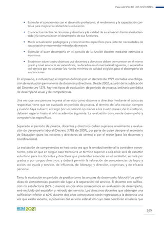 Evaluación de los docentes...
265
•	 Estimular el compromiso con el desarrollo profesional, el rendimiento y la capacitación con-
tinua para mejorar la calidad de la educación.
•	 Conocer los méritos de docentes y directivos y la calidad de su actuación frente al estudian-
tado y la comunidad en el desempeño de sus funciones.
•	 Medir actualización pedagógica y conocimientos específicos para detectar necesidades de
capacitación y recomendar métodos de mejora.
•	 Estimular el buen desempeño en el ejercicio de la función docente mediante estímulos o
incentivos.
•	 Establecer sobre bases objetivas qué docentes y directivos deben permanecer en el mismo
grado y nivel salarial o ser ascendidos, reubicados en el nivel salarial siguiente, o separados
del servicio por no alcanzar los niveles mínimos de calidad exigidos para el desempeño de
sus funciones.
En el pasado, e incluso bajo el régimen definido por un decreto de 1979, no había una obliga-
ción de evaluación permanente de docentes y directivos. Desde 2002, a partir de la publicación
del Decreto Ley 1278, hay tres tipos de evaluación: de período de prueba, ordinaria periódica
de desempeño anual y de competencias.
Una vez que una persona ingresa al servicio como docente o directivo mediante el concurso
respectivo, tiene que ser evaluado en período de prueba, al término del año escolar, siempre
y cuando haya cubierto el cargo por un período no menor a los cuatro meses; de lo contrario,
deberán esperar hasta el año académico siguiente. La evaluación comprende desempeño y
competencias específicas.
Superado el período de prueba, docentes y directivos deben sujetarse anualmente a evalua-
ción de desempeño laboral (Decreto 3.782 de 2007), por parte de quien designe el secretario
de Educación (para los rectores y directores de centro) o por el rector (para los docentes y
coordinadores).
La evaluación de competencias se hará cada vez que la entidad territorial lo considere conve-
niente, pero sin que en ningún caso transcurra un término superior a seis años; será de carácter
voluntario para los docentes y directivos que pretendan ascender en el escalafón; se hará por
grados y por cargos directivos, y deberá permitir la valoración de competencias de logro y
acción, de ayuda y servicio, de influencia, de liderazgo y dirección, cognitivas, y de eficacia
personal.
Tanto la evaluación en período de prueba como las anuales de desempeño laboral y las perió-
dicas de competencias, pueden dar lugar a la separación del servicio. El docente con califica-
ción no satisfactoria (60% o menos) en dos años consecutivos en evaluación de desempeño,
será excluido del escalafón y retirado del servicio. Los directivos docentes que obtengan una
calificación inferior al 60% durante dos años consecutivos serán regresados a la docencia una
vez que exista vacante, si provenían del servicio estatal, en cuyo caso percibirán el salario que
 