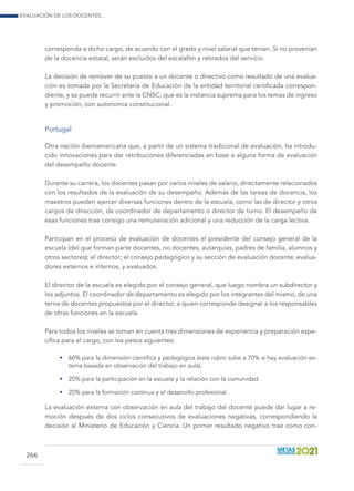 Evaluación de los docentes...
266
corresponda a dicho cargo, de acuerdo con el grado y nivel salarial que tenían. Si no provenían
de la docencia estatal, serán excluidos del escalafón y retirados del servicio.
La decisión de remover de su puesto a un docente o directivo como resultado de una evalua-
ción es tomada por la Secretaría de Educación de la entidad territorial certificada correspon-
diente, y se puede recurrir ante la CNSC, que es la instancia suprema para los temas de ingreso
y promoción, con autonomía constitucional.
Portugal
Otra nación iberoamericana que, a partir de un sistema tradicional de evaluación, ha introdu-
cido innovaciones para dar retribuciones diferenciadas en base a alguna forma de evaluación
del desempeño docente.
Durante su carrera, los docentes pasan por varios niveles de salario, directamente relacionados
con los resultados de la evaluación de su desempeño. Además de las tareas de docencia, los
maestros pueden ejercer diversas funciones dentro de la escuela, como las de director y otros
cargos de dirección, de coordinador de departamento o director de turno. El desempeño de
esas funciones trae consigo una remuneración adicional y una reducción de la carga lectiva.
Participan en el proceso de evaluación de docentes el presidente del consejo general de la
escuela (del que forman parte docentes, no docentes, autarquías, padres de familia, alumnos y
otros sectores); el director; el consejo pedagógico y su sección de evaluación docente; evalua-
dores externos e internos, y evaluados.
El director de la escuela es elegido por el consejo general, que luego nombra un subdirector y
los adjuntos. El coordinador de departamento es elegido por los integrantes del mismo, de una
terna de docentes propuestos por el director, a quien corresponde designar a los responsables
de otras funciones en la escuela.
Para todos los niveles se toman en cuenta tres dimensiones de experiencia y preparación espe-
cífica para el cargo, con los pesos siguientes:
•	 60% para la dimensión científica y pedagógica (este rubro sube a 70% si hay evaluación ex-
terna basada en observación del trabajo en aula).
•	 20% para la participación en la escuela y la relación con la comunidad.
•	 20% para la formación continua y el desarrollo profesional.
La evaluación externa con observación en aula del trabajo del docente puede dar lugar a re-
moción después de dos ciclos consecutivos de evaluaciones negativas, correspondiendo la
decisión al Ministerio de Educación y Ciencia. Un primer resultado negativo trae como con-
 