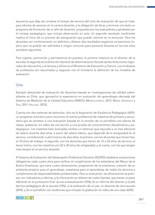 Evaluación de los docentes...
267
secuencia que deja de contarse el tiempo de servicio del ciclo de evaluación de que se trate,
para efectos de ascenso en la carrera docente, y la obligación de llevar y terminar con éxito un
programa de formación de un año de duración, propuesto por los evaluadores y aprobado por
el consejo pedagógico, que incluye observación en aula. Un segundo resultado insuficiente
implica el inicio de un proceso de averiguación que puede culminar en la remoción. Para los
docentes con nombramiento no definitivo, obtener dos resultados negativos consecutivos im-
plica que no podrán ser admitidos a ningún concurso para personal docente en los tres años
escolares siguientes.
Para ingreso, promoción y permanencia en puestos, la primera instancia es el director de la
escuela; la segunda es la Dirección General de Administración Escolar (antes direcciones regio-
nales de educación), y la tercera y última es el Ministerio de Educación y Ciencia. Los sindicatos
de profesores son escuchados y negocian con el ministerio la definición de los modelos de
evaluación.
Chile
Ejemplo destacado de evaluación de docentes basada en investigaciones de calidad sobre-
saliente es Chile, que aprovechó la experiencia en evaluación de aprendizajes derivada del
Sistema de Medición de la Calidad Educativa (SIMCE) (Morduchowicz, 2011; Manzi, González y
Sun, 2011; Vaillant, 2012).
Cuenta con dos sistemas de estímulos. Uno es la Asignación de Excelencia Pedagógica (AEP),
un programa voluntario para reconocer el mérito profesional de maestros de primaria y secun-
daria que se sometan a una evaluación basada en la revisión de un portafolio con planes de
clases, grabación en video de una lección y una prueba de conocimientos disciplinarios y pe-
dagógicos. Los maestros bien evaluados reciben un estímulo que equivale a un mes adicional
de salario durante diez años, a partir del salario básico, que depende de la antigüedad en el
servicio, considerando cuatro tramos de diez años: el primero, con los docentes que tienen has-
ta 10 años de trabajo; el segundo, con los docentes que tienen de 12 a 20 años de servicio; el
tercer tramo, con los maestros con 22 a 30 años de antigüedad, y el cuarto, con los que tengan
más tiempo en el servicio docente.
El Sistema de Evaluación del Desempeño Profesional Docente (SEDPD) establece evaluaciones
obligatorias cada cuatro años para verificar el cumplimiento de los estándares del Marco de la
Buena Enseñanza, que tiene cuatro dimensiones: preparación de la enseñanza, creación de un
ambiente propicio para el aprendizaje, enseñanza para el aprendizaje de todos los alumnos y
cumplimiento de responsabilidades profesionales. Para su evaluación, las dimensiones se preci-
san con indicadores y rúbricas, y la información se obtiene de cuatro fuentes, que tienen un peso
diferente en la puntuación final: a) una autoevaluación (10%); b) un informe del director y el jefe
técnico pedagógico de la escuela (10%); c) la evaluación de un par, un docente de otra escuela
(20%), y d) un portafolio con evidencias que incluyen la grabación en video de una clase (60%).
 