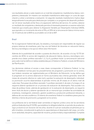 Evaluación de los docentes...
268
Los resultados ubican a cada maestro en un nivel de competencia: insatisfactoria, básica, com-
petente y destacada. Un maestro con resultado insatisfactorio debe seguir un curso de capa-
citación y volver a someterse a evaluación. Un segundo resultado insatisfactorio implica dejar
temporalmente la escuela para dedicarse por completo a un programa de desarrollo profesio-
nal. Un tercer resultado similar lleva a la separación definitiva del servicio. En cambio, obtener
un resultado de competente o destacado permite al interesado presentar un examen sobre la/s
materia/s que enseña para obtener la Asignación Variable por Desempeño Individual (AVDI),
que equivale a un incremento de entre el 5% y el 25% de la remuneración básica mínima nacio-
nal. El estímulo de la AVDI es acumulable con el de la AEP.
Brasil
Por la organización federal del país, los estados y municipios son responsables de regular sus
propios sistemas de enseñanza, pero hay una red federal de docentes en educación básica,
técnica y tecnológica a los que se refiere esta información.
Además de la posibilidad de acceder a puestos de dirección, de acuerdo a la Ley 12.772 (di-
ciembre de 2012), la carrera del magisterio de educación básica, técnica y tecnológica com-
prende cinco clases: profesor asociado 1, 2, 3 y 4, y profesor titular. La remuneración adicional
para cada nivel se define en tablas establecidas por el Gobierno Federal, a través del Ministerio
de Planificación.
Las decisiones relativas al acceso a esas clases corresponden al Gobierno Federal. La Ley
12.772 estableció normas para los procedimientos de progresión y promoción en la carrera,
que todavía necesitan ser reglamentados por el Ministerio de Educación. La ley define que
la progresión en la carrera observará en forma acumulativa dos criterios generales: tener 24
meses de actuación efectiva en cada nivel y aprobar la evaluación de desempeño individual.
La promoción ocurrirá observándose el período mínimo de 24 meses en el último nivel de
cada clase. Para pasar de profesor asociado 1 a profesor asociado 2, de este a 3 y luego a 4, se
requerirá obtener aprobación en un proceso de evaluación de desempeño. Para acceder a la
clase de profesor titular, además de aprobación en la evaluación de desempeño, se requerirá
tener título de doctor y obtener aprobación de un memorial que considere las actividades de
enseñanza, investigación, extensión, gestión académica y producción profesional relevante, o
defensa de una tesis académica. El sistema de enseñanza federal no establece pesos para los
distintos criterios de promoción y progresión en la carrera.
Los profesores de la red federal están sometidos al régimen jurídico único de los servidores
públicos federales (Ley 8.112/90), que establece la obligatoriedad de un período de prueba (es-
tágio probatório) con duración de tres años, durante el cual son evaluados anualmente por su
jefe inmediato, considerando la aptitud y la capacidad para el desempeño del cargo, con énfa-
sis en asiduidad, disciplina, capacidad de iniciativa, productividad y responsabilidad. Cumplido
 