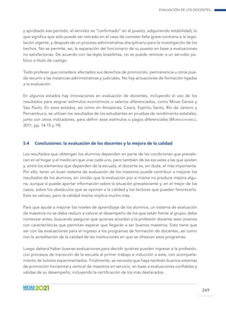 Evaluación de los docentes...
269
y aprobado ese período, el servidor es “confirmado” en el puesto, adquiriendo estabilidad, lo
que significa que solo puede ser retirado en el caso de cometer falta grave contraria a la legis-
lación vigente, y después de un proceso administrativo disciplinario para la investigación de los
hechos. No se permite, así, la separación del funcionario de su puesto en base a evaluaciones
no satisfactorias. De acuerdo con las leyes brasileñas, no se puede remover a un servidor pú-
blico a título de castigo.
Todo profesor que considere afectados sus derechos de promoción, permanencia u otros pue-
de recurrir a las instancias administrativas y judiciales. No hay actuaciones de formación ligadas
a la evaluación.
En algunos estados hay innovaciones en evaluación de docentes, incluyendo el uso de los
resultados para asignar estímulos económicos o salarios diferenciados, como Minas Gerais y
Sao Paulo. En esos estados, así como en Amazonas, Ceará, Espíritu Santo, Río de Janeiro y
Pernambuco, se utilizan los resultados de los estudiantes en pruebas de rendimiento estatales,
junto con otros indicadores, para definir esos estímulos o pagos diferenciales (Morduchowicz,
2011, pp. 14-15 y 19).
5.4	 Conclusiones: la evaluación de los docentes y la mejora de la calidad
Los resultados que obtengan los alumnos dependen en parte de las condiciones que prevale-
cen en el hogar y el medio en que vive cada uno, pero también de las escuelas a las que asisten
y, entre los elementos que dependen de la escuela, el docente es, sin duda, el más importante.
Por ello, tener un buen sistema de evaluación de los maestros puede contribuir a mejorar los
resultados de los alumnos, sin olvidar que la evaluación por sí misma no produce mejora algu-
na, aunque sí puede aportar información sobre la situación prevaleciente y, en el mejor de los
casos, sobre los obstáculos que se oponen a la calidad y los factores que pueden favorecerla.
Esto es valioso, pero la calidad misma implica mucho más.
Para que ayude a mejorar los niveles de aprendizaje de los alumnos, un sistema de evaluación
de maestros no se debe reducir a valorar el desempeño de los que están frente al grupo; debe
comenzar antes, buscando asegurar que quienes accedan a la profesión docente sean jóvenes
con características que permitan esperar que llegarán a ser buenos maestros. Esto tiene que
ver con las evaluaciones para el ingreso a los programas de formación de docentes, así como
con la acreditación de la calidad de las instituciones en que se ofrezcan esos programas.
Luego deberá haber buenas evaluaciones para decidir quiénes pueden ingresar a la profesión,
con procesos de transición de la escuela al primer trabajo e inducción a este, con acompaña-
miento de tutores experimentados. Finalmente, se necesita que haya también buenos sistemas
de promoción horizontal y vertical de maestros en servicio, en base a evaluaciones confiables y
válidas de su desempeño, incluyendo la certificación de los más destacados.
 