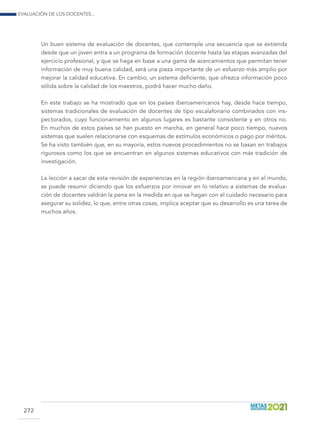 Evaluación de los docentes...
272
Un buen sistema de evaluación de docentes, que contemple una secuencia que se extienda
desde que un joven entra a un programa de formación docente hasta las etapas avanzadas del
ejercicio profesional, y que se haga en base a una gama de acercamientos que permitan tener
información de muy buena calidad, será una pieza importante de un esfuerzo más amplio por
mejorar la calidad educativa. En cambio, un sistema deficiente, que ofrezca información poco
sólida sobre la calidad de los maestros, podrá hacer mucho daño.
En este trabajo se ha mostrado que en los países iberoamericanos hay, desde hace tiempo,
sistemas tradicionales de evaluación de docentes de tipo escalafonario combinados con ins-
pectorados, cuyo funcionamiento en algunos lugares es bastante consistente y en otros no.
En muchos de estos países se han puesto en marcha, en general hace poco tiempo, nuevos
sistemas que suelen relacionarse con esquemas de estímulos económicos o pago por méritos.
Se ha visto también que, en su mayoría, estos nuevos procedimientos no se basan en trabajos
rigurosos como los que se encuentran en algunos sistemas educativos con más tradición de
investigación.
La lección a sacar de esta revisión de experiencias en la región iberoamericana y en el mundo,
se puede resumir diciendo que los esfuerzos por innovar en lo relativo a sistemas de evalua-
ción de docentes valdrán la pena en la medida en que se hagan con el cuidado necesario para
asegurar su solidez, lo que, entre otras cosas, implica aceptar que su desarrollo es una tarea de
muchos años.
 