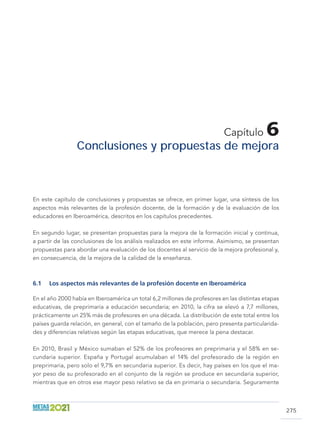 275
Capítulo 6
Conclusiones y propuestas de mejora
En este capítulo de conclusiones y propuestas se ofrece, en primer lugar, una síntesis de los
aspectos más relevantes de la profesión docente, de la formación y de la evaluación de los
educadores en Iberoamérica, descritos en los capítulos precedentes.
En segundo lugar, se presentan propuestas para la mejora de la formación inicial y continua,
a partir de las conclusiones de los análisis realizados en este informe. Asimismo, se presentan
propuestas para abordar una evaluación de los docentes al servicio de la mejora profesional y,
en consecuencia, de la mejora de la calidad de la enseñanza.
6.1	 Los aspectos más relevantes de la profesión docente en Iberoamérica
En el año 2000 había en Iberoamérica un total 6,2 millones de profesores en las distintas etapas
educativas, de preprimaria a educación secundaria; en 2010, la cifra se elevó a 7,7 millones,
prácticamente un 25% más de profesores en una década. La distribución de este total entre los
países guarda relación, en general, con el tamaño de la población, pero presenta particularida-
des y diferencias relativas según las etapas educativas, que merece la pena destacar.
En 2010, Brasil y México sumaban el 52% de los profesores en preprimaria y el 58% en se-
cundaria superior. España y Portugal acumulaban el 14% del profesorado de la región en
preprimaria, pero solo el 9,7% en secundaria superior. Es decir, hay países en los que el ma-
yor peso de su profesorado en el conjunto de la región se produce en secundaria superior,
mientras que en otros ese mayor peso relativo se da en primaria o secundaria. Seguramente
 
