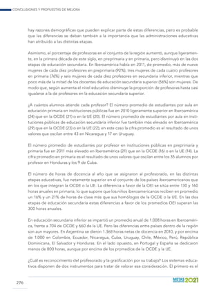 Conclusiones y propuestas de mejora
276
hay razones demográficas que pueden explicar parte de estas diferencias, pero es probable
que las diferencias se deban también a la importancia que las administraciones educativas
han atribuido a las distintas etapas.
Asimismo, el porcentaje de profesoras en el conjunto de la región aumentó, aunque ligeramen-
te, en la primera década de este siglo, en preprimaria y en primaria, pero disminuyó en las dos
etapas de educación secundaria. En Iberoamérica había en 2011, de promedio, más de nueve
mujeres de cada diez profesores en preprimaria (92%), tres mujeres de cada cuatro profesores
en primaria (76%) y seis mujeres de cada diez profesores en secundaria inferior, mientras que
poco más de la mitad de los docentes de educación secundaria superior (56%) son mujeres. De
modo que, según aumenta el nivel educativo disminuye la proporción de profesoras hasta casi
igualarse a la de profesores en la educación secundaria superior.
¿A cuántos alumnos atiende cada profesor? El número promedio de estudiantes por aula en
educación primaria en instituciones públicas fue en 2010 ligeramente superior en Iberoamérica
(24) que en la OCDE (21) o en la UE (20). El número promedio de estudiantes por aula en insti-
tuciones públicas de educación secundaria inferior fue también más elevado en Iberoamérica
(29) que en la OCDE (23) o en la UE (22); en este caso la cifra promedio es el resultado de unos
valores que oscilan entre 43 en Nicaragua y 17 en Uruguay.
El número promedio de estudiantes por profesor en instituciones públicas en preprimaria y
primaria fue en 2011 más elevado en Iberoamérica (21) que en la OCDE (16) o en la UE (14). La
cifra promedio en primaria es el resultado de unos valores que oscilan entre los 35 alumnos por
profesor en Honduras y los 9 de Cuba.
El número de horas de docencia al año que se asignaron al profesorado, en las distintas
etapas educativas, fue netamente superior en el conjunto de los países iberoamericanos que
en los que integran la OCDE o la UE. La diferencia a favor de la OEI se sitúa entre 130 y 160
horas anuales en primaria, lo que supone que los niños iberoamericanos reciben en promedio
un 16% y un 21% de horas de clase más que sus homólogos de la OCDE o la UE. En las dos
etapas de educación secundaria estas diferencias a favor de los promedios OEI superan las
300 horas anuales.
En educación secundaria inferior se impartió un promedio anual de 1.008 horas en Iberoaméri-
ca, frente a 704 de OCDE y 660 de la UE. Pero las diferencias entre países dentro de la región
son aun mayores. En Argentina se dieron 1.368 horas netas de docencia en 2010, y por encima
de 1.000 en Colombia, Ecuador, Nicaragua, Cuba, Uruguay, Chile, México, Perú, República
Dominicana, El Salvador y Honduras. En el lado opuesto, en Portugal y España se dedicaron
menos de 800 horas, aunque por encima de los promedios de la OCDE y la UE.
¿Cuál es reconocimiento del profesorado y la gratificación por su trabajo? Los sistemas educa-
tivos disponen de dos instrumentos para tratar de valorar esa consideración. El primero es el
 