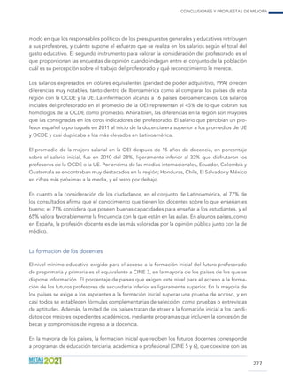 Conclusiones y propuestas de mejora
277
modo en que los responsables políticos de los presupuestos generales y educativos retribuyen
a sus profesores, y cuánto supone el esfuerzo que se realiza en los salarios según el total del
gasto educativo. El segundo instrumento para valorar la consideración del profesorado es el
que proporcionan las encuestas de opinión cuando indagan entre el conjunto de la población
cuál es su percepción sobre el trabajo del profesorado y qué reconocimiento le merece.
Los salarios expresados en dólares equivalentes (paridad de poder adquisitivo, PPA) ofrecen
diferencias muy notables, tanto dentro de Iberoamérica como al comparar los países de esta
región con la OCDE y la UE. La información alcanza a 16 países iberoamericanos. Los salarios
iniciales del profesorado en el promedio de la OEI representan el 45% de lo que cobran sus
homólogos de la OCDE como promedio. Ahora bien, las diferencias en la región son mayores
que las consignadas en los otros indicadores del profesorado. El salario que percibían un pro-
fesor español o portugués en 2011 al inicio de la docencia era superior a los promedios de UE
y OCDE y casi duplicaba a los más elevados en Latinoamérica.
El promedio de la mejora salarial en la OEI después de 15 años de docencia, en porcentaje
sobre el salario inicial, fue en 2010 del 28%, ligeramente inferior al 32% que disfrutaron los
profesores de la OCDE o la UE. Por encima de las medias internacionales, Ecuador, Colombia y
Guatemala se encontraban muy destacados en la región; Honduras, Chile, El Salvador y México
en cifras más próximas a la media, y el resto por debajo.
En cuanto a la consideración de los ciudadanos, en el conjunto de Latinoamérica, el 77% de
los consultados afirma que el conocimiento que tienen los docentes sobre lo que enseñan es
bueno; el 71% considera que poseen buenas capacidades para enseñar a los estudiantes, y el
65% valora favorablemente la frecuencia con la que están en las aulas. En algunos países, como
en España, la profesión docente es de las más valoradas por la opinión pública junto con la de
médico.
La formación de los docentes
El nivel mínimo educativo exigido para el acceso a la formación inicial del futuro profesorado
de preprimaria y primaria es el equivalente a CINE 3, en la mayoría de los países de los que se
dispone información. El porcentaje de países que exigen este nivel para el acceso a la forma-
ción de los futuros profesores de secundaria inferior es ligeramente superior. En la mayoría de
los países se exige a los aspirantes a la formación inicial superar una prueba de acceso, y en
casi todos se establecen fórmulas complementarias de selección, como pruebas o entrevistas
de aptitudes. Además, la mitad de los países tratan de atraer a la formación inicial a los candi-
datos con mejores expedientes académicos, mediante programas que incluyen la concesión de
becas y compromisos de ingreso a la docencia.
En la mayoría de los países, la formación inicial que reciben los futuros docentes corresponde
a programas de educación terciaria, académica o profesional (CINE 5 y 6), que coexiste con las
 