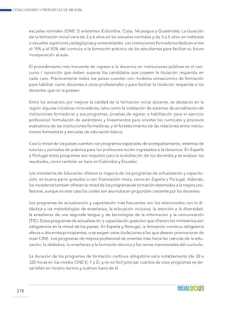 Conclusiones y propuestas de mejora
278
escuelas normales (CINE 3) existentes (Colombia, Cuba, Nicaragua y Guatemala). La duración
de la formación inicial varía de 2 a 6 años en las escuelas normales y de 3 a 5 años en institutos
o escuelas superiores pedagógicas y universidades. Las instituciones formadoras dedican entre
el 15% y el 50% del currículo a la formación práctica de los estudiantes para facilitar su futura
incorporación al aula.
El procedimiento más frecuente de ingreso a la docencia en instituciones públicas es el con-
curso / oposición que deben superar los candidatos que poseen la titulación requerida en
cada caso. Prácticamente todos los países cuentan con modelos consecutivos de formación
para habilitar como docentes a otros profesionales y para facilitar la titulación requerida a los
docentes que no la poseen.
Entre los esfuerzos por mejorar la calidad de la formación inicial docente, se destacan en la
región algunas iniciativas innovadoras, tales como la instalación de sistemas de acreditación de
instituciones formadoras y sus programas; pruebas de egreso o habilitación para el ejercicio
profesional; formulación de estándares y lineamientos para orientar los currículos y procesos
evaluativos de las instituciones formadoras; y el fortalecimiento de las relaciones entre institu-
ciones formadoras y escuelas de educación básica.
Casi la mitad de los países cuentan con programas especiales de acompañamiento, sistemas de
tutorías y períodos de práctica para los profesores recién ingresados a la docencia. En España
y Portugal estos programas son requisito para la acreditación de los docentes y se evalúan los
resultados, como también se hace en Colombia y Ecuador.
Los ministerios de Educación ofrecen la mayoría de los programas de actualización y capacita-
ción, en buena parte gratuitos o con financiación mixta, como en España y Portugal. Además,
los ministerios también ofrecen la mitad de los programas de formación destinados a la mejora pro-
fesional, aunque en este caso los costes son asumidos en proporción creciente por los docentes.
Los programas de actualización y capacitación más frecuentes son los relacionados con la di-
dáctica y las metodologías de enseñanza, la educación inclusiva, la atención a la diversidad,
la enseñanza de una segunda lengua y las tecnologías de la información y la comunicación
(TIC). Estos programas de actualización y capacitación gratuitos que ofrecen los ministerios son
obligatorios en la mitad de los países. En España y Portugal, la formación continua obligatoria
afecta a docentes principiantes, o se exigen otras titulaciones a los que desean promocionar de
nivel CINE. Los programas de mejora profesional se orientan más hacia las ciencias de la edu-
cación, la didáctica, la enseñanza y la formación técnica y los temas transversales del currículo.
La duración de los programas de formación continua obligatoria varía notablemente (de 30 a
320 horas en los niveles CINE 0, 1 y 2), y no es fácil precisar cuántos de esos programas se de-
sarrollan en horario lectivo y cuántos fuera de él.
 
