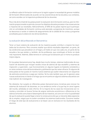 Conclusiones y propuestas de mejora
279
La reflexión sobre la formación continua en la región sugiere la necesidad de generar modelos
de formación diferenciados de acuerdo con las características de las escuelas y sus contextos,
así como acordes con la trayectoria profesional de los docentes.
Poco más de la mitad de los países prevén la evaluación de la formación continua, pero la infor-
mación proporcionada no permite conocer los objetivos de estos procesos ni las consecuencias
o impactos de sus resultados. Adicionalmente, el 55% de los países reporta que la participa-
ción en actividades de formación continua está asociada a programas de incentivos, aunque
se desconoce si existe un sistema de aseguramiento de la calidad de los cursos y programas
acreditados para la obtención de dichos beneficios.
La evaluación del profesorado en Iberoamérica
Tener un buen sistema de evaluación de los maestros puede contribuir a mejorar los resul-
tados de los alumnos. Pero conviene resaltar que dichos resultados dependen, en parte, de
las condiciones que prevalecen en el hogar y el medio en que vive cada uno, en parte de las
escuelas a las que asisten y, también, de los profesores, que constituyen el factor sin duda
más importante. Además, debe tenerse en cuenta que la evaluación por sí misma no produce
mejora alguna.
En los países iberoamericanos hay, desde hace mucho tiempo, sistemas tradicionales de eva-
luación de docentes que incluyen escalas únicas de salarios de tipo escalafón y sistemas de
inspección y supervisión, cuyo funcionamiento en algunos lugares es bastante consistente y
en otros contiene vicios de burocratiza­ción y politización que les restan eficacia. En algunos de
estos países se han puesto en marcha nuevos sistemas que suelen relacionarse con esquemas
de estímulos económicos o pago por méritos. Se ha visto también que, por lo general, estas
nuevas evaluaciones no tienen el arraigo que se encuentra en algunos sistemas educativos con
más tradición de investigación.
No obstante, han surgido en diferentes países iberoamericanos iniciativas para renovar los
sistemas de evaluación de docentes, en una tendencia similar a la que hay en otros lugares
del mundo, señaladas en este informe. En la mayoría de los casos las innovaciones son re-
cientes y coinciden en buscar formas de asignar estímulos económicos o diferencias en los
salarios tomando como base el desempeño de los maestros, así como en incluir la posibilidad
de que la evaluación pueda llegar a tener la consecuencia de que un docente deba separarse
de su empleo, rasgos que no suelen considerar los sistemas tradicionales. Conviene resaltar
el riesgo de este tipo de evaluaciones si se basan casi en exclusiva en los resultados de los
alumnos.
 