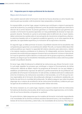 Conclusiones y propuestas de mejora
280
6.2	 Propuestas para la mejora profesional de los docentes
Mejora de la formación inicial
Una cuestión esencial sobre la formación inicial de los futuros docentes es cómo hacerla más
atractiva para que accedan a ella los jóvenes mejor preparados y motivados.
Es imprescindible, en primer lugar, apoyar iniciativas que contribuyan a mejorar la percepción
social de la docencia y su prestigio profesional, punto de partida inexcusable para estimular la
elección de la carrera docente. Es preciso garantizar un nivel de exigencia que garantice que
acceden a la formación los jóvenes aspirantes con más posibilidades de alcanzar la mejor pre-
paración docente. Teniendo en cuenta lo comentado sobre la definición de un buen maestro,
deben extremarse las cautelas sobre el uso excluyente de mecanismos competitivos y altamen-
te selectivos basados solo en la trayectoria académica general y no en otros aspectos de las
aptitudes, las capacidades específicas y la motivación de los aspirantes a docentes.
En segundo lugar, se debe promover el acceso a la profesión docente de los estudiantes más
competentes para garantizar una enseñanza de calidad. Para ello, es imprescindible desarrollar
políticas públicas que mejoren la capacidad del sistema educativo para seleccionar y retener
a los mejores maestros y profesores en la docencia. Es indispensable, asimismo, favorecer los
procesos y las condiciones que aseguren el avance hacia una educación inclusiva e intercultural,
en la que se garantice el pleno derecho a la educación de los grupos originarios y afrodescen-
dientes y se asegure que los estudiantes interesados pertenecientes a estos colectivos puedan
acceder a la profesión docente.
En tercer lugar, debe fortalecerse la calidad de las instituciones que ofrecen formación inicial,
lo cual exige respaldar los procesos que contribuyan a mejorar el funcionamiento de dichas
instituciones. Además se deben mejorar los programas de formación con los que trabajan y
establecer procedimientos rigurosos de selección y perfeccionamiento de los profesores res-
ponsables de la formación inicial docente. En este sentido, se debería estimular la colaboración
entre los ministerios y las instituciones nacionales e internacionales, con el fin de que los cen-
tros responsables de la formación del profesorado obtengan la acreditación establecida y se
facilite de esta forma la movilidad del profesorado. Se debería asegurar que todos los países
dispongan de un sistema de acreditación de las instituciones formadoras y colaborar para que
las agencias de acreditación ya reconocidas puedan realizar esta tarea.
No menos necesario es, en cuarto lugar, impulsar y mejorar la relación entre las instituciones
formadoras de docentes y las escuelas, de tal manera que ambas organizaciones, con la media-
ción de sus futuros docentes, enriquezcan su quehacer.
En quinto término, debe asegurarse que los modelos de formación inicial están respondiendo
a las necesidades de los diversos contextos escolares iberoamericanos, a las necesidades e in-
tereses de los futuros docentes y, sobre todo, a las necesidades de los alumnos. Para impulsar
 