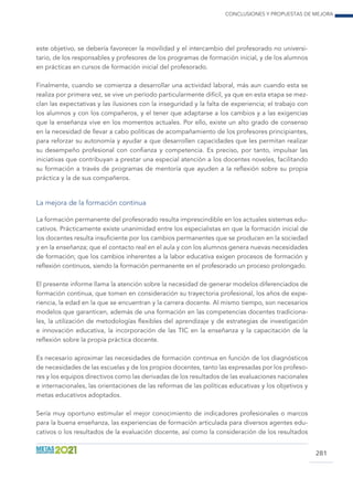 Conclusiones y propuestas de mejora
281
este objetivo, se debería favorecer la movilidad y el intercambio del profesorado no universi-
tario, de los responsables y profesores de los programas de formación inicial, y de los alumnos
en prácticas en cursos de formación inicial del profesorado.
Finalmente, cuando se comienza a desarrollar una actividad laboral, más aun cuando esta se
realiza por primera vez, se vive un período particularmente difícil, ya que en esta etapa se mez-
clan las expectativas y las ilusiones con la inseguridad y la falta de experiencia; el trabajo con
los alumnos y con los compañeros, y el tener que adaptarse a los cambios y a las exigencias
que la enseñanza vive en los momentos actuales. Por ello, existe un alto grado de consenso
en la necesidad de llevar a cabo políticas de acompañamiento de los profesores principiantes,
para reforzar su autonomía y ayudar a que desarrollen capacidades que les permitan realizar
su desempeño profesional con confianza y competencia. Es preciso, por tanto, impulsar las
iniciativas que contribuyan a prestar una especial atención a los docentes noveles, facilitando
su formación a través de programas de mentoría que ayuden a la reflexión sobre su propia
práctica y la de sus compañeros.
La mejora de la formación continua
La formación permanente del profesorado resulta imprescindible en los actuales sistemas edu-
cativos. Prácticamente existe unanimidad entre los especialistas en que la formación inicial de
los docentes resulta insuficiente por los cambios permanentes que se producen en la sociedad
y en la enseñanza; que el contacto real en el aula y con los alumnos genera nuevas necesidades
de formación; que los cambios inherentes a la labor educativa exigen procesos de formación y
reflexión continuos, siendo la formación permanente en el profesorado un proceso prolongado.
El presente informe llama la atención sobre la necesidad de generar modelos diferenciados de
formación continua, que tomen en consideración su trayectoria profesional, los años de expe-
riencia, la edad en la que se encuentran y la carrera docente. Al mismo tiempo, son necesarios
modelos que garanticen, además de una formación en las competencias docentes tradiciona-
les, la utilización de metodologías flexibles del aprendizaje y de estrategias de investigación
e innovación educativa, la incorporación de las TIC en la enseñanza y la capacitación de la
reflexión sobre la propia práctica docente.
Es necesario aproximar las necesidades de formación continua en función de los diagnósticos
de necesidades de las escuelas y de los propios docentes, tanto las expresadas por los profeso-
res y los equipos directivos como las derivadas de los resultados de las evaluaciones nacionales
e internacionales, las orientaciones de las reformas de las políticas educativas y los objetivos y
metas educativos adoptados.
Sería muy oportuno estimular el mejor conocimiento de indicadores profesionales o marcos
para la buena enseñanza, las experiencias de formación articulada para diversos agentes edu-
cativos o los resultados de la evaluación docente, así como la consideración de los resultados
 