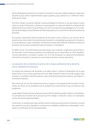 Conclusiones y propuestas de mejora
282
de las estrategias de inducción, formación centrada en la escuela y diferenciada por trayectoria
docente que ya vienen implementando algunos países y que podrían ser un referente intere-
sante para el resto.
Al mismo tiempo, es preciso abordar nuevas estrategias formativas en las que tenga un peso
cada vez mayor la formación a distancia, la participación en redes de reflexión compartida del
profesorado y los círculos de aprendizaje, así como las experiencias pedagógicas y comunida-
des de aprendizaje entre profesores de diferentes países y el conocimiento de buenas prácticas
docentes.
Es necesario desarrollar políticas públicas de formación inicial, continua y en servicio de los
docentes que les brinden herramientas para atender la complejidad que genera la inclusión y
la universalización, y que contribuyan eficazmente al desarrollo profesional desde el acceso a la
formación de los futuros profesores hasta el final de su vida laboral.
Se debe animar a las administraciones educativas a que impulsen programas que permitan a
los docentes conocer buenas prácticas de enseñanza que se desarrollan en otros estableci-
mientos educativos, municipios o países, con el fin de enriquecer su experiencia profesional,
estimular la innovación y favorecer el conocimiento de otras culturas educativas.
La evaluación de los docentes al servicio de la mejora profesional, de la docencia
y de la calidad de la enseñanza
Un sistema de evaluación de docentes no se debe reducir a valorar el desempeño de los que
están frente a uno o varios grupos de alumnos; debe comenzar antes, buscando asegurar que
accedan a la profesión docente jóvenes cuyas características permitan esperar que lleguen a
ser buenos maestros.
Esto tiene que ver con las evaluaciones para el ingreso a los programas de formación de do-
centes, así como con la acreditación de la calidad de las instituciones en que se ofrezcan esos
programas.
Luego deberá haber buenas evaluaciones para decidir quiénes pueden ingresar a la profesión,
con procesos de transición de la escuela al primer trabajo e inducción a este, con acompaña-
miento de tutores experimentados.
Finalmente, se necesita que haya también buenos sistemas de promoción horizontal y vertical
de maestros en servicio, basados en evaluaciones confiables y válidas de su desempeño, inclu-
yendo la certificación de los más destacados.
 
