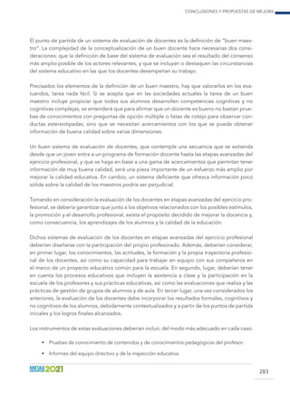 Conclusiones y propuestas de mejora
283
El punto de partida de un sistema de evaluación de docentes es la definición de “buen maes-
tro”. La complejidad de la conceptualización de un buen docente hace necesarias dos consi-
deraciones: que la definición de base del sistema de evaluación sea el resultado del consenso
más amplio posible de los actores relevantes, y que se incluyan o destaquen las circunstancias
del sistema educativo en las que los docentes desempeñan su trabajo.
Precisados los elementos de la definición de un buen maestro, hay que valorarlos en los eva-
luandos, tarea nada fácil. Si se acepta que en las sociedades actuales la tarea de un buen
maestro incluye propiciar que todos sus alumnos desarrollen competencias cognitivas y no
cognitivas complejas, se entenderá que para afirmar que un docente es bueno no bastan prue-
bas de conocimientos con preguntas de opción múltiple o listas de cotejo para observar con-
ductas estereotipadas, sino que se necesitan acercamientos con los que se pueda obtener
información de buena calidad sobre varias dimensiones.
Un buen sistema de evaluación de docentes, que contemple una secuencia que se extienda
desde que un joven entra a un programa de formación docente hasta las etapas avanzadas del
ejercicio profesional, y que se haga en base a una gama de acercamientos que permitan tener
información de muy buena calidad, será una pieza importante de un esfuerzo más amplio por
mejorar la calidad educativa. En cambio, un sistema deficiente que ofrezca información poco
sólida sobre la calidad de los maestros podría ser perjudicial.
Tomando en consideración la evaluación de los docentes en etapas avanzadas del ejercicio pro-
fesional, se debería garantizar que junto a los objetivos relacionados con los posibles estímulos,
la promoción y el desarrollo profesional, exista el propósito decidido de mejorar la docencia y,
como consecuencia, los aprendizajes de los alumnos y la calidad de la educación.
Dichos sistemas de evaluación de los docentes en etapas avanzadas del ejercicio profesional
deberían diseñarse con la participación del propio profesorado. Además, deberían considerar,
en primer lugar, los conocimientos, las actitudes, la formación y la propia trayectoria profesio-
nal de los docentes, así como su capacidad para trabajar en equipo con sus compañeros en
el marco de un proyecto educativo común para la escuela. En segundo, lugar, deberían tener
en cuenta los procesos educativos que incluyen la asistencia a clase y la participación en la
escuela de los profesores y sus prácticas educativas, así como las evaluaciones que realiza y las
prácticas de gestión de grupos de alumnos y de aula. En tercer lugar, una vez considerados los
anteriores, la evaluación de los docentes debe incorporar los resultados formales, cognitivos y
no cognitivos de los alumnos, debidamente contextualizados y a partir de los puntos de partida
iniciales y los logros finales alcanzados.
Los instrumentos de estas evaluaciones deberían incluir, del modo más adecuado en cada caso:
•	 Pruebas de conocimiento de contenidos y de conocimientos pedagógicos del profesor.
•	 Informes del equipo directivo y de la inspección educativa.
 