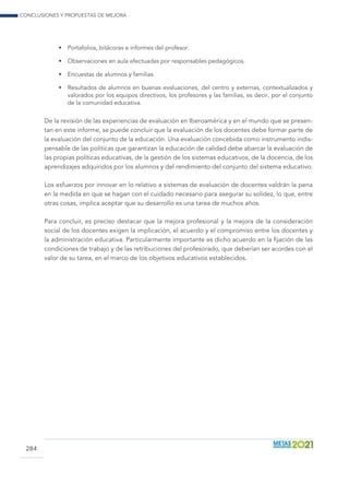 Conclusiones y propuestas de mejora
284
•	 Portafolios, bitácoras e informes del profesor.
•	 Observaciones en aula efectuadas por responsables pedagógicos.
•	 Encuestas de alumnos y familias.
•	 Resultados de alumnos en buenas evaluaciones, del centro y externas, contextualizados y
valorados por los equipos directivos, los profesores y las familias, es decir, por el conjunto
de la comunidad educativa.
De la revisión de las experiencias de evaluación en Iberoamérica y en el mundo que se presen-
tan en este informe, se puede concluir que la evaluación de los docentes debe formar parte de
la evaluación del conjunto de la educación. Una evaluación concebida como instrumento indis-
pensable de las políticas que garantizan la educación de calidad debe abarcar la evaluación de
las propias políticas educativas, de la gestión de los sistemas educativos, de la docencia, de los
aprendizajes adquiridos por los alumnos y del rendimiento del conjunto del sistema educativo.
Los esfuerzos por innovar en lo relativo a sistemas de evaluación de docentes valdrán la pena
en la medida en que se hagan con el cuidado necesario para asegurar su solidez, lo que, entre
otras cosas, implica aceptar que su desarrollo es una tarea de muchos años.
Para concluir, es preciso destacar que la mejora profesional y la mejora de la consideración
social de los docentes exigen la implicación, el acuerdo y el compromiso entre los docentes y
la administración educativa. Particularmente importante es dicho acuerdo en la fijación de las
condiciones de trabajo y de las retribuciones del profesorado, que deberían ser acordes con el
valor de su tarea, en el marco de los objetivos educativos establecidos.
 