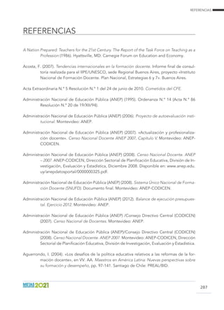REFERENCIAS
REFERENCIAS
287
A Nation Prepared: Teachers for the 21st Century. The Report of the Task Force on Teaching as a
Profession (1986). Hyattsville, MD: Carnegie Forum on Education and Economy.
Acosta, F. (2007). Tendencias internacionales en la formación docente. Informe final de consul-
toría realizada para el IIPE/UNESCO, sede Regional Buenos Aires, proyecto «Instituto
Nacional de Formación Docente. Plan Nacional, Estrategias 6 y 7». Buenos Aires.
Acta Extraordinaria N.º 5 Resolución N.º 1 del 24 de junio de 2010. Cometidos del CFE.
Administración Nacional de Educación Pública (ANEP) (1995). Ordenanza N.º 14 (Acta N.º 86
Resolución N.º 20 de 19/XII/94).
Administración Nacional de Educación Pública (ANEP) (2006). Proyecto de autoevaluación insti-
tucional. Montevideo: ANEP.
Administración Nacional de Educación Pública (ANEP) (2007). «Actualización y profesionaliza-
ción docente». Censo Nacional Docente anep 2007, Capítulo V. Montevideo: ANEP-
CODICEN.
Administración Nacional de Educación Pública (ANEP) (2008). Censo Nacional Docente. ANEP
– 2007. ANEP-CODICEN, Dirección Sectorial de Planificación Educativa, División de In-
vestigación, Evaluación y Estadística, Diciembre 2008. Disponible en: www.anep.edu.
uy/anepdatosportal/0000000325.pdf.
Administración Nacional de Educación Pública (ANEP) (2008). Sistema Único Nacional de Forma-
ción Docente (SNUFD). Documento final. Montevideo: ANEP-CODICEN.
Administración Nacional de Educación Pública (ANEP) (2012). Balance de ejecución presupues-
tal. Ejercicio 2012. Montevideo: ANEP.
Administración Nacional de Educación Pública (ANEP) /Consejo Directivo Central (CODICEN)
(2007). Censo Nacional de Docentes. Montevideo: ANEP.
Administración Nacional de Educación Pública (ANEP)/Consejo Directivo Central (CODICEN)
(2008). Censo Nacional Docente. ANEP 2007. Montevideo: ANEP-CODICEN, Dirección
Sectorial de Planificación Educativa, División de Investigación, Evaluación y Estadística.
Aguerrondo, I. (2004). «Los desafíos de la política educativa relativos a las reformas de la for-
mación docente», en VV. AA. Maestros en América Latina: Nuevas perspectivas sobre
su formación y desempeño, pp. 97-141. Santiago de Chile: PREAL/BID.
 