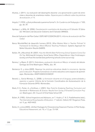 REFERENCIAS
288
Alustiza, J. (2011). «La evaluación del desempeño docente: una aproximación a partir de entre-
vistas a docentes de enseñanza media». Espacios para la reflexión sobre las prácticas
de evaluación, n.º 4.
Angulo, F. (1993). «¿Qué profesorado queremos formar?». En Cuadernos de Pedagogía, n.º 220,
pp. 36- 39.
Apolaya, L. y Willy, W. (2004). Caracterización cuantitativa de docentes en El Salvador. El Salva-
dor: Ministerio de Educación Gobierno de El Salvador (MINED).
Área de Evaluación del Plan Ceibal. DSPE-NEP-CODICEN (2011). Informe de evaluación del Plan
Ceibal.
Banco Mundial/Red de desarrollo humano (2012). What Matters Most in Teacher Policies? A
Framework for Building a More Effective Teaching Profession. Systems Approach for
Better Education Results (SABER).
Barber, M. y Mourshed, M. (2007). How the World’s Best-Performing School Systems Come Out
On Top. McKinsey  Company, Social Sector Office. Disponible en: http://mckinseyon-
society.com/how-the-worlds-best-performing-schools-come-out-on-top
Barrera, I. y Myers, R. (2011). Estándares y evaluación docente en México: el estado del debate.
Santiago de Chile-Washington: PREAL, doc. 49.
Bentancor G. y otros (2009). Repensar las prácticas educativas desde la convivencia. Aportes
para la discusión. Proyecto Convivencia: el centro educativo como espacio de aprendi-
zajes. Montevideo: ANEP/UNESCO/UNICEF.
Berardi, L., García Montejo, S., (2008). La formación docente en el Uruguay: potencialidades y
aspectos a superar. Informe de la Comisión Coordinadora de Autoevaluación de la
Formación Docente DFPD. Montevideo.
Blank, R. K., Porter, A. y Smithson, J. (2001). New Tools for Analyzing Teaching, Curriculum and
Standards in Mathematics  Science. Results from Survey of Enacted Curriculum Proj-
ect. Washington, DC: Council of Chief State School Off.
Bolam, R. (1985). «School Inspectors and Advisors», en T. Husén y T. N. S. Postlethwaitne (eds.),
The International Encyclopedia of Education. 1.ª edición. Oxford, NY: Pergamon Press,
vol. 9, pp. 4429-4432.
Borko, H. y otros (2005). «Artifact Packages for Characterizing Classroom Practice: A Pilot Study».
Educational Assessment, vol. 10, n.º 2, pp. 73-104.
 