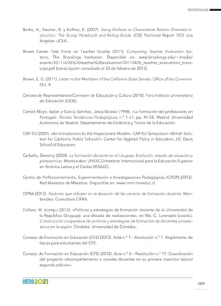 REFERENCIAS
289
Borko, H., Stecher, B. y Kuffner, K. (2007). Using Artifacts to Characterize Reform Oriented In-
struction: The Scoop Notebook and Rating Guide. (CSE Technical Report 707). Los
Ángeles: UCLA.
Brown Center Task Force on Teacher Quality (2011). Comparing Teacher Evaluation Sys-
tems. The Brookings Institution. Disponible en: www.brookings.edu/~/media/
events/2011/4/26%20teacher%20evaluation/20110426_teacher_evaluations_trans-
cript.pdf [transcripción consultada el 25 de febrero de 2013].
Brown, E. G. (2011). Letter to the Members of the California State Senate. Office of the Governor.
Oct. 8.
Cámara de Representantes/Comisión de Educación y Cultura (2010). Foro Instituto Universitario
de Educación (IUDE).
Cantón Mayo, Isabel y García Sánchez, Jesús Nicasio (1998). «La formación del profesorado en
Portugal». Revista Tendencias Pedagógicas, n.º 1 e1, pp. 41-58. Madrid: Universidad
Autónoma de Madrid. Departamento de Didáctica y Teoría de la Educación.
CAP-Ed (2007). «An Introduction to the Inspectorate Model». CAP-Ed Symposium «British Solu-
tion for California Public Schools?» Center for Applied Policy in Education, UC Davis
School of Education.
Carballo, Darwing (2004). La formación docente en el Uruguay. Evolución, estado de situación y
perspectivas. Montevideo: UNESCO/Instituto Internacional para la Educación Superior
en América Latina y el Caribe (IESALC).
Centro de Perfeccionamiento, Experimentación e Investigaciones Pedagógicas (CPEIP) (2013).
Red Maestros de Maestros. Disponible en: www.rmm.mineduc.cl
Cifra (2012). Factores que influyen en la duración de las carreras de formación docente. Mon-
tevideo: Consultora CIFRA.
Collazo, M. (comp.) (2012). «Políticas y estrategias de formación docente de la Universidad de
la República (Uruguay): una década de realizaciones», en Ma. C. Lorenzatti (coord.),
Construcción cooperativa de políticas y estrategias de formación de docentes universi-
tarios en la región. Córdoba: Universidad de Córdoba.
Consejo de Formación en Educación (CFE) (2012). Acta n.º 1 - Resolución n.º 7. Reglamento de
becas para estudiantes del CFE.
Consejo de Formación en Educación (CFE) (2012). Acta n.º 6 - Resolución n.º 11. Coordinación
del proyecto «Acompañamiento a noveles docentes en su primera inserción laboral
segunda edición».
 