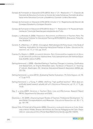 REFERENCIAS
290
Consejo de Formación en Educación (CFE) (2012). Acta n.º 21 - Resolución n.º 1. Creación de
Comisión de Estructura Curricular en función de metas formativas; Comisión de articu-
lación entre Estructura Curricular y Académica; Comisión Jurídico Normativa.
Consejo de Formación en Educación (CFE) (2012). Circular n.º 2 / Reglamentos de Elección de
Consejero Estudiantil y Consejero Docente.
Consejo de Formación en Educación (CFE) (2013). Acta n.º 1 - Resolución n.º 4. Pautas de Imple-
mentación Tutoría de Pasantías para estudiantes de 4º año.
Cooper, J. y Alvarado A. (2006). Preparation, Recruitment, and Retention of Teachers. París: The
International Institute for Educational Planning (IIEP)/UNESCO. (Educaction Policy Se-
ries, Booklet 5).
Correnti, R. y Martínez, J. F. (2012). «Conceptual, Methodological  Policy Issues in the Study of
Teaching: Implications for Improving Instructional Practice at Scale». Educational As-
sessment, vol. 17, n.os
2-3, pp. 51-61.
Cuenca, R. y Stojnic, L. (2008). La cuestión docente. Perú: Carrera pública magisterial y el discur-
so del desarrollo profesional. Buenos Aires: Foro Latinoamericano de Políticas Educa-
tivas (FLAPE). (Libros FLAPE).
Darling-Hammond, L. (2008). «Standard Setting in Teaching: Changes in Licensing, Certification
and Assessment», en Virginia Richardson (ed.), Handbook of Research on Teaching,
4.ª edición. Washington, DC: American Educational Research Association (AERA), pp.
751-776.
Darling-Hammond, L. y otros (2012). «Evaluating Teacher Evaluation». Phi Delta Kappan, vol. 94,
n.º 3, pp. 8-15.
Darling-Hammond, L. y Young, P. (2002). «Defining “high qualified teachers”: What does sci-
entifically based research actually tell us?» Educational Researcher, vol. 31, n.° 9, pp.
13-25.
Day, C. y otros (2007). Variations in Teachers’ Work, Lives and Effectiveness. Research Report
RR743, Department for Education and Skills.
Desimone, L. M. (2009). «Improving Impact Studies of Teachers´ Professional Development: To-
ward Better Conceptualizations and Measures». Educational Researcher, vol. 38, n.º 3,
pp. 181-199.
Educar Chile. El Portal de la Educación (2006). Educación y evaluación docente en Cuba. Entre-
vista a Héctor Valdés, Director del Instituto de Ciencias Pedagógicas de Cuba. Dispo-
nible en: www.educarchile.cl/Portal.Base/Web/VerContenido.aspx?ID=106595
 