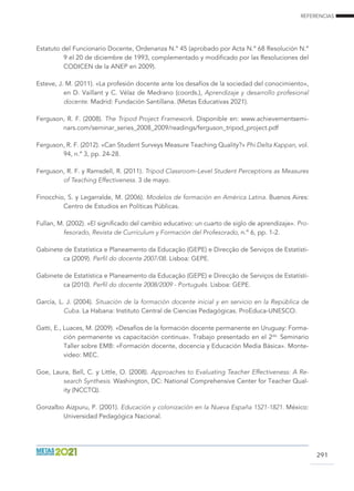 REFERENCIAS
291
Estatuto del Funcionario Docente, Ordenanza N.º 45 (aprobado por Acta N.º 68 Resolución N.º
9 el 20 de diciembre de 1993, complementado y modificado por las Resoluciones del
CODICEN de la ANEP en 2009).
Esteve, J. M. (2011). «La profesión docente ante los desafíos de la sociedad del conocimiento»,
en D. Vaillant y C. Vélaz de Medrano (coords.), Aprendizaje y desarrollo profesional
docente. Madrid: Fundación Santillana. (Metas Educativas 2021).
Ferguson, R. F. (2008). The Tripod Project Framework. Disponible en: www.achievementsemi-
nars.com/seminar_series_2008_2009/readings/ferguson_tripod_project.pdf
Ferguson, R. F. (2012). «Can Student Surveys Measure Teaching Quality?» Phi Delta Kappan, vol.
94, n.º 3, pp. 24-28.
Ferguson, R. F. y Ramsdell, R. (2011). Tripod Classroom-Level Student Perceptions as Measures
of Teaching Effectiveness. 3 de mayo.
Finocchio, S. y Legarralde, M. (2006). Modelos de formación en América Latina. Buenos Aires:
Centro de Estudios en Políticas Públicas.
Fullan, M. (2002). «El significado del cambio educativo: un cuarto de siglo de aprendizaje». Pro-
fesorado, Revista de Currículum y Formación del Profesorado, n.º 6, pp. 1-2.
Gabinete de Estatística e Planeamento da Educação (gepe) e Direcção de Serviços de Estatísti-
ca (2009). Perfil do docente 2007/08. Lisboa: GEPE.
Gabinete de Estatística e Planeamento da Educação (gepe) e Direcção de Serviços de Estatísti-
ca (2010). Perfil do docente 2008/2009 - Português. Lisboa: GEPE.
García, L. J. (2004). Situación de la formación docente inicial y en servicio en la República de
Cuba. La Habana: Instituto Central de Ciencias Pedagógicas. ProEduca-UNESCO.
Gatti, E., Luaces, M. (2009). «Desafíos de la formación docente permanente en Uruguay: Forma-
ción permanente vs capacitación continua». Trabajo presentado en el 2do.
Seminario
Taller sobre EMB: «Formación docente, docencia y Educación Media Básica». Monte-
video: MEC.
Goe, Laura, Bell, C. y Little, O. (2008). Approaches to Evaluating Teacher Effectiveness: A Re-
search Synthesis. Washington, DC: National Comprehensive Center for Teacher Qual-
ity (NCCTQ).
Gonzalbo Aizpuru, P. (2001). Educación y colonización en la Nueva España 1521-1821. México:
Universidad Pedagógica Nacional.
 