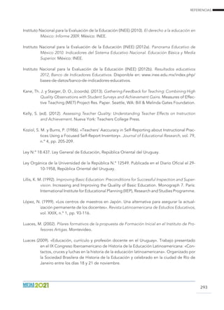 REFERENCIAS
293
Instituto Nacional para la Evaluación de la Educación (INEE) (2010). El derecho a la educación en
México: Informe 2009. México: INEE.
Instituto Nacional para la Evaluación de la Educación (INEE) (2012a). Panorama Educativo de
México 2010. Indicadores del Sistema Educativo Nacional. Educación Básica y Media
Superior. México: INEE.
Instituto Nacional para la Evaluación de la Educación (INEE) (2012b). Resultados educativos
2012, Banco de Indicadores Educativos. Disponible en: www.inee.edu.mx/index.php/
bases-de-datos/banco-de-indicadores-educativos.
Kane, Th. J. y Staiger, D. O., (coords). (2013). Gathering Feedback for Teaching: Combining High
Quality Observations with Student Surveys and Achievement Gains. Measures of Effec-
tive Teaching (MET) Project Res. Paper. Seattle, WA: Bill  Melinda Gates Foundation.
Kelly, S. (ed). (2012). Assessing Teacher Quality: Understanding Teacher Effects on Instruction
and Achievement. Nueva York: Teachers College Press.
Koziol, S. M. y Burns, P. (1986). «Teachers’ Aaccuracy in Self-Reporting about Instructional Prac-
tices Using a Focused Self-Report Inventory». Journal of Educational Research, vol. 79,
n.º 4, pp. 205-209.
Ley N.º 18.437. Ley General de Educación, República Oriental del Uruguay.
Ley Orgánica de la Universidad de la República N.º 12549. Publicada en el Diario Oficial el 29-
10-1958, República Oriental del Uruguay.
Lillis, K. M. (1992). Improving Basic Education: Preconditions for Successful Inspection and Super-
vision. Increasing and Improving the Quality of Basic Education. Monograph 7. París:
International Institute for Educational Planning (IIEP), Research and Studies Programme.
López, N. (1999). «Los centros de maestros en Japón. Una alternativa para asegurar la actual-
ización permanente de los docentes». Revista Latinoamericana de Estudios Educativos,
vol. XXIX, n.º 1, pp. 93-116.
Luaces, M. (2002). Pilares formativos de la propuesta de Formación Inicial en el Instituto de Pro-
fesores Artigas. Montevideo.
Luaces (2009). «Educación, currículo y profesión docente en el Uruguay». Trabajo presentado
en el IX Congreso Iberoamericano de Historia de la Educación Latinoamericana: «Con-
tactos, cruces y luchas en la historia de la educación latinoamericana». Organizado por
la Sociedad Brasilera de Historia de la Educación y celebrado en la ciudad de Río de
Janeiro entre los días 18 y 21 de noviembre.
 