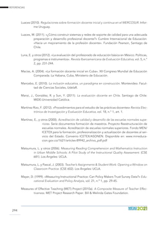 REFERENCIAS
294
Luaces (2010). Regulaciones sobre formación docente inicial y continua en el MERCOSUR. Infor-
me Uruguay.
Luaces, M. (2011). «¿Cómo construir sistemas y redes de soporte de calidad para una adecuada
preparación y desarrollo profesional docente?» Cumbre Internacional de Educación:
«Hacia un mejoramiento de la profesión docente». Fundación Pearson, Santiago de
Chile.
Luna, E. y otros (2012). «La evaluación del profesorado de educación básica en México: Políticas,
programas e instrumentos». Revista Iberoamericana de Evaluación Educativa, vol. 5, n.°
2, pp. 231-244.
Macías, A. (2004). «La formación docente inicial en Cuba». XII Congreso Mundial de Educación
Comparada. La Habana, Cuba, Ministerio de Educación.
Mancebo, E. (2010). La inclusión educativa, un paradigma en construcción. Montevideo: Facul-
tad de Ciencias Sociales, UdelaR.
Manzi, J., González, R. y Sun, Y. (2011). La evaluación docente en Chile. Santiago de Chile:
MIDE-Universidad Católica.
Martínez Rizo, F. (2012). «Procedimientos para el estudio de las prácticas docentes» Revista Elec-
trónica de Investigación y Evaluación Educativa, vol. 18, n.° 1, art. 1.
Martínez, E., y otros (2000). Acreditación de calidad y desarrollo de las escuelas normales supe-
riores. Serie documentos formación de maestros. Proyecto Reestructuración de
escuelas normales. Acreditación de escuelas normales superiores. Fondo MEN/
ICETEX para la formación, profesionalización y actualización de docentes al ser-
vicio del Estado. Convenio ICETEX/ASONEN. Disponible en: www.mineduca-
cion.gov.co/1621/articles-89942_archivo_pdf.pdf
Matsumura, L. y otros (2006). Measuring Reading Comprehension and Mathematics Instruction
in Urban Middle Schools: A Pilot Study of the Instructional Quality Assessment. (CSE
681). Los Ángeles: UCLA.
Matsumura, L. y Pascal, J. (2003). Teacher’s Assignments  Student Work: Opening a Window on
Classroom Practice. (CSE 602). Los Ángeles: UCLA.
Mayer, D. (1999). «Measuring Instructional Practice: Can Policy Makers Trust Survey Data?» Edu-
cational Evaluation and Policy Analysis, vol. 21, n.º 1, pp. 29-45.
Measures of Effective Teaching (MET) Project (2010a). A Composite Measure of Teacher Effec-
tiveness. MET Project Research Paper. Bill  Melinda Gates Foundation.
 
