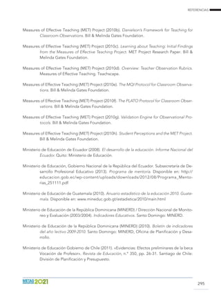 REFERENCIAS
295
Measures of Effective Teaching (MET) Project (2010b). Danielson’s Framework for Teaching for
Classroom Observations. Bill  Melinda Gates Foundation.
Measures of Effective Teaching (MET) Project (2010c). Learning about Teaching: Initial Findings
from the Measures of Effective Teaching Project. MET Project Research Paper. Bill 
Melinda Gates Foundation.
Measures of Effective Teaching (MET) Project (2010d). Overview: Teacher Observation Rubrics.
Measures of Effective Teaching. Teachscape.
Measures of Effective Teaching (MET) Project (2010e). The MQI Protocol for Classroom Observa-
tions. Bill  Melinda Gates Foundation.
Measures of Effective Teaching (MET) Project (2010f). The PLATO Protocol for Classroom Obser-
vations. Bill  Melinda Gates Foundation.
Measures of Effective Teaching (MET) Project (2010g). Validation Engine for Observational Pro-
tocols. Bill  Melinda Gates Foundation.
Measures of Effective Teaching (MET) Project (2010h). Student Perceptions and the MET Project.
Bill  Melinda Gates Foundation.
Ministerio de Educación de Ecuador (2008). El desarrollo de la educación. Informe Nacional del
Ecuador. Quito: Ministerio de Educación.
Ministerio de Educación, Gobierno Nacional de la República del Ecuador. Subsecretaría de De-
sarrollo Profesional Educativo (2013). Programa de mentoría. Disponible en: http://
educacion.gob.ec/wp-content/uploads/downloads/2012/08/Programa_Mento-
rias_251111.pdf
Ministerio de Educación de Guatemala (2010). Anuario estadístico de la educación 2010. Guate-
mala. Disponible en: www.mineduc.gob.gt/estadistica/2010/main.html
Ministerio de Educación de la República Dominicana (MINERD) / Dirección Nacional de Monito-
reo y Evaluación (2003/2004). Indicadores Educativos. Santo Domingo: MINERD.
Ministerio de Educación de la República Dominicana (MINERD) (2010). Boletín de indicadores
del año lectivo 2009-2010. Santo Domingo: MINERD, Oficina de Planificación y Desa-
rrollo.
Ministerio de Educación Gobierno de Chile (2011). «Evidencias: Efectos preliminares de la beca
Vocación de Profesor». Revista de Educación, n.º 350, pp. 26-31. Santiago de Chile:
División de Planificación y Presupuesto.
 