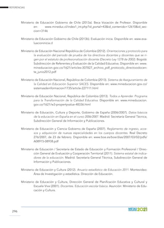 REFERENCIAS
296
Ministerio de Educación Gobierno de Chile (2013a). Beca Vocación de Profesor. Disponible
en: www.mineduc.cl/index1_int.php?id_portal=43id_contenido=12610id_sec-
cion=3146
Ministerio de Educación Gobierno de Chile (2013b). Evaluación inicia. Disponible en: www.eva-
luacioninicia.cl
Ministerio de Educación Nacional República de Colombia (2012). Orientaciones y protocolo para
la evaluación del periodo de prueba de los directivos docentes y docentes que se ri-
gen por el estatuto de profesionalización docente (Decreto Ley 1278 de 2002). Bogotá:
Subdirección de Referentes y Evaluación de la Calidad Educativa. Disponible en: www.
mineducacion.gov.co/1621/articles-307827_archivo_pdf_protocolo_directivodocen-
te_junio2012.pdf
Ministerio de Educación Nacional, República de Colombia (2013). Sistema de Aseguramiento de
la Calidad en Educación Superior SACES. Disponible en: www.mineducacion.gov.co/
sistemasdeinformacion/1735/article-227111.html
Ministerio de Educación Nacional, República de Colombia (2013). Todos a Aprender. Programa
para la Transformación de la Calidad Educativa. Disponible en: www.mineducacion.
gov.co/1621/w3-propertyvalue-48336.html
Ministerio de Educación, Cultura y Deporte, Gobierno de España (2006/2007). Datos básicos
de la educación en España en el curso 2006/2007. Madrid: Secretaría General Técnica,
Subdirección General de Información y Publicaciones.
Ministerio de Educación y Ciencia Gobierno de España (2007). Reglamento de ingreso, acce-
sos y adquisición de nuevas especialidades en los cuerpos docentes. Real Decreto
276/2007, de 23 de febrero. Disponible en: www.boe.es/boe/dias/2007/03/02/pdfs/
A08915-08938.pdf
Ministerio de Educación / Secretaría de Estado de Educación y Formación Profesional / Direc-
ción General de Evaluación y Cooperación Territorial (2011). Sistema estatal de indica-
dores de la educación. Madrid: Secretaría General Técnica, Subdirección General de
Información y Publicaciones.
Ministerio de Educación y Cultura (2012). Anuario estadístico de Educación 2011. Montevideo:
Área de Investigación y estadística. Dirección de Educación.
Ministerio de Educación y Cultura, Dirección General de Planificación Educativa y Cultural y
Escuela Viva (2001). Docentes. Educación escolar básica. Asunción: Ministerio de Edu-
cación y Cultura.
 