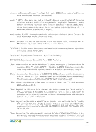 REFERENCIAS
297
Ministerio de Educación, Ciencia y Tecnología de la Nación (2006). Censo Nacional de Docentes
2004. Buenos Aires: Ministerio de Educación.
Montt, P. (2011). «¿Por qué y para qué la evaluación docente en América Latina? Elementos
constitutivos de esta política pública, experiencias comparadas». Documento presen-
tado en el Seminario organizado por el Ministerio de Educación de la Ciudad Autóno-
ma de Buenos Aires, la Fundación Centro de Estudios en Políticas Públicas (CEPP) y
Formar Foundation, Buenos Aires, 2 de junio.
Morduchowicz, A. (2011). Diseño y experiencias de incentivos salariales docentes. Santiago de
Chile-Washington: PREAL, Documento n.° 55.
Murillo Zambrana, O. (2004). La educación en Bolivia, indicadores, cifras y resultados. La Paz:
Ministerio de Educación del Estado Plurinacional de Bolivia.
OCDE (2011). Establecimiento de un marco para la evaluación e incentivos docentes. Considera-
ciones para México. París: OCDE.
OCDE (2012). Education at a Glance 2012. París: OECD Publishing.
OCDE (2013). Education at a Glance 2013. París: OECD Publishing.
Oficina Internacional de Educación de la UNESCO (UNESCO-OEI) (2012). Datos mundiales de
educación. Chile. 7.ª edición. 2010/2011. Ginebra: UNESCO. Disponible en: www.ibe.
unesco.org/fileadmin/user_upload/Publications/WDE/2010/pdf-versions/Chile.pdf
Oficina Internacional de Educación de la UNESCO/OEI (2012a). Datos mundiales de educación,
Cuba. 7.ª edición. 2010/2011. Ginebra: UNESCO. Disponible en: www.ibe.unesco.org/
fileadmin/user_upload/Publications/WDE/2010/pdf-versions/Cuba.pdf
Oficina Nacional de Estadísticas (ONE) (2010). Educación en cifras. Cuba 2009. Enero-diciembre
2009. La Habana: ONE.
Oficina Regional de Educación de la UNESCO para América Latina y el Caribe (OREALC-
UNESCO Santiago de Chile) (2012). Antecedentes y criterios para la elaboración de
políticas docentes en América Latina y el Caribe. Profesores para una educación para
todos. Santiago de Chile: UNESCO.
Oficina Regional de Educación de la UNESCO para América Latina y el Caribe (OREALC-UNES-
CO Santiago de Chile) (2012b). Educación Inclusiva. Disponible en: http://portal.
unesco.org/geography/es/ev.php-URL_ID=8109URL_DO=DO_TOPICURL_SEC-
TION=201.html
Oficina Regional de Educación para América Latina y el Caribe (OREALC)/UNESCO (2012). An-
tecedentes y criterios para la elaboración de políticas docentes en América Latina y el
 