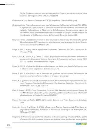 REFERENCIAS
298
Caribe. Profesores para una educación para todos. Proyecto estratégico regional sobre
docentes. Santiago de Chile: OREALC/UNESCO.
Ordenanza N.º 45 - Estatuto Docente - CODICEN, República Oriental del Uruguay.
Organización de Estados Iberoamericanos para la Educación, la Ciencia y la Cultura (OEI) (2004).
«Organización y estructura de la formación docente en Iberoamérica. (Documento de
trabajo)». Elaborado por el Observatorio de la Educación Iberoamericana a partir de
los Informes de los Sistemas Educativos Nacionales de la OEI y las aportaciones de los
miembros de la Red Iberoamericana de Formación Docente. Madrid: OEI.
Organización de Estados Iberoamericanos para la Educación, la Ciencia y la Cultura (OEI) (2010).
Metas Educativas 2021: la educación que queremos para la generación de los Bicente-
narios. Documento final. Madrid: OEI.
Paige, M. (2012). «Using VAM in High-Stakes Employment Decisions». Phi Delta Kappan, vol. 94,
n.º 3, pp. 29-32.
Parra, I.; Lau, F.; Macías, A. y Castro, O. (2011). El perfeccionamiento del sistema de formación
y superación del personal docente. Seminario de Preparación del curso escolar 2010-
2011. La Habana: Imprenta Federico Engels.
Pérez, M. (2010). «Evaluación del desempeño docente, ¿un deber o un derecho?» Espacios para
la reflexión sobre las prácticas de evaluación, n.º 3.
Pesce, F. (2013). «La didáctica en la formación de grado en las instituciones de formación de
docentes para la enseñanza media en el Uruguay» (en prensa).
Pianta, R. C. y Hamre, B. K. (2009). «Conceptualization, Measurement and Improvement of Class-
room Processes: Standardized Observation Can Leverage Capacity». Educational Re-
searcher, vol. 38, n.º 2, pp. 109-119.
Piatti, L. (coord.) (2005). Censo Nacional de Docentes 2004. Resultados preliminares. Buenos Ai-
res: Ministerio de Educación, Ciencia y Tecnología / Dirección Nacional de Información
y Evaluación de la Calidad Educativa (DiNIECE).
Piscoya Hermoza, Luis Adolfo (2004). «La formación docente en el Perú». Documento de trabajo.
Lima.
Porter, A., Young, P. y Odden, A. (2008). «Advances in Teacher Assessments  Their Uses», en
Virginia Richardson (ed.), Handbook of Research on Teaching 4th
Ed. Washington, DC:
AERA, pp. 259-297.
Programa de Promoción de la Reforma Educativa en América Latina y el Caribe (PREAL) (2004).
«Construcción de la profesión docente en América Latina: tendencias, temas y deba-
 