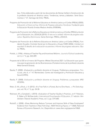 REFERENCIAS
299
tes». Ficha elaborada a partir de los documentos de Denise Vaillant «Construcción de
la profesión docente en América Latina. Tendencias, temas y debates». Serie Docu-
mentos n.º 31. Santiago de Chile: PREAL.
Programa de Promoción de la Reforma Educativa en América Latina y el Caribe (PREAL) (2005).
Educación: el futuro es hoy. Informe de Progreso educativo Honduras. Fundación para
la Educación Ricardo Ernesto Maduro Andreu (FEREMA).
Programa de Promoción de la Reforma Educativa en América Latina y el Caribe (PREAL) y Acción
por la Educación, Inc. (EDUCA) (2010). El reto es la calidad. Informe de progreso edu-
cativo. República Dominicana. Santo Domingo: PREAL y EDUCA.
Programa de Promoción de la Reforma Educativa en América Latina y el Caribe (PREAL), Fun-
dación Ecuador, Contrato Social por la Educación y Grupo FARO (2006). Calidad con
equidad: El desafío de la educación ecuatoriana. Informe de progreso educativo. Qui-
to: PREAL.
Protsik, J. (1996). «History of Teacher Pay and Incentives Reform». Journal of School Leadership,
vol. 6, n.º 3, pp. 265-289.
Proyecto de la OEI en el marco del Proyecto «Metas Educativas 2021: La Educación que quere-
mos para la generación de los Bicentenarios» (Fortalecimiento de la profesión docente
Meta General Octava).
Ravela, P. (2008). «Evaluación y profesión docente en Uruguay. Problemas y propuestas». Pun-
to.edu, año 4, n.º 14. Montevideo: Centro de Investigación y Promoción Educativa y
Social (CIPES).
Ravela, P. (2008). Evaluación y profesión docente en Uruguay. Problemas y propuestas. IIPE/
UCUDAL.
Ritter, G. W. y Shuls, J. V. (2012). «If a Tree Falls in a Forest, But no One Hears…» Phi Delta Kap-
pan, vol. 94, n.º 3, pp. 34-38.
Robinson, W. y Campbell, J. (2010). «Evaluation of Teacher Quality in Practice», en P. Peterson,
E. Baker y B. McGaw (eds.), International Encyclopedia of Education, 3.ª edición. Ám-
sterdam: Elsevier-Academic Press, vol. 3, pp. 674-680.
Rockoff, J. (2008). «Does Mentoring Reduce Turnover and Improve Skills of New Employees?
Evidence from Teachers in New York City». NBER Working Papers, n.º 13868, National
Bureau of Economic Research, Inc. Disponible en: www.nber.org/papers/w13868
 