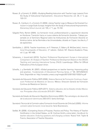 REFERENCIAS
300
Rowan, B. y Correnti, R. (2009). «Studying Reading Instruction with Teacher Logs: Lessons From
the Study of Instructional Improvement». Educational Researcher, vol. 38, n.º 2, pp.
120-131.
Rowan, B., Camburn, E. y Correnti, R. (2004). «Using Teacher Logs to Measure the Enacted Cur-
riculum in Large-Scale Surveys: Insights from the Study of Instructional Improvement».
Elementary School Journal, vol. 105, n.º 1, pp. 75-102.
Salgado Peña, Ramón (2004). «La formación inicial, profesionalización y capacitación docente
en Honduras: Transición hacia un nuevo sistema de formación docente». Trabajo pre-
sentado en el Seminario Regional sobre las Instituciones de Formación Docente en
América Latina: de las Normales a las Universidades, dictado en Copan, los días 6 y 7
de septiembre.
Santibáñez, L. (2010). Teacher Incentives», en P. Peterson, E. Baker y B. McGaw (eds.), Interna-
tional Encyclopedia of Education, 3.ª edición. Oxford, NY: Elsevier-Academic Press,
vol. 2, pp. 481-488.
Scheerens, J. (coord./ed.) (2010). Teachers’ Professional Development: Europe in International
Comparison: An Analysis of Teachers’ Professional Development Based on the OECD’s
Teaching and Learning International Survey (TALIS). Luxemburgo: Office for Official
Publications of the European Union.
Schwille, J. y Dembélé, M. (2007). «Global perspectives on teacher learning: Improving policy
and practice». Fundamentals of Educational Planning Series, n.º 84. IIEP/UNESCO:
París. Disponible en: http://unesdoc.unesco.org/images/0015/001502/150261e.pdf
Secretaría de Educación Pública (SEP) (2008). Sistema Nacional de Formación Continua y Super-
ación Profesional de Maestros en Servicio. México: Dirección General de Formación
Continua de Maestros en Servicio.
Secretaría de Educación Pública (SEP) (2011). Sistema educativo de los Estados Unidos Mexica-
nos. Principales cifras ciclo escolar 2010-2011. México.
Secretaría de Estado de Educación República Dominicana (2003). Plan estratégico de desarrollo
de la educación dominicana 2003-2012. Santo Domingo.
Secretaría Técnica de la Comisión sobre Formación Inicial Docente de Chile (ed.) (2005). Informe
comisión sobre formación inicial docente. Serie Bicentenario.
Sedlak, M. (2008). «Competing Visions of Purpose, Practice and Policy: The History of Teacher
Certification in the United States», en M. Cochran-Smith y otros (eds.), Handbook for
teacher educators: Enduring questions and changing contexts. Nueva York: Taylor 
Francis, Association of Teacher Educators.
 