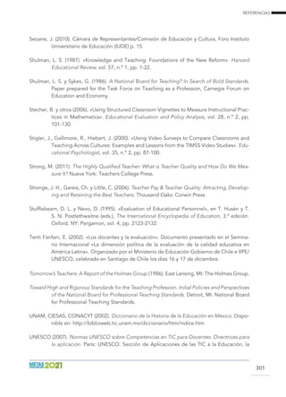 REFERENCIAS
301
Seoane, J. (2010). Cámara de Representantes/Comisión de Educación y Cultura, Foro Instituto
Universitario de Educación (IUDE) p. 15.
Shulman, L. S. (1987). «Knowledge and Teaching: Foundations of the New Reform». Harvard
Educational Review, vol. 57, n.º 1, pp. 1-22.
Shulman, L. S. y Sykes, G. (1986). A National Board for Teaching? In Search of Bold Standards.
Paper prepared for the Task Force on Teaching as a Profession, Carnegie Forum on
Education and Economy.
Stecher, B. y otros (2006). «Using Structured Classroom Vignettes to Measure Instructional Prac-
tices in Mathematics». Educational Evaluation and Policy Analysis, vol. 28, n.º 2, pp.
101-130.
Stigler, J., Gallimore, R., Hiebert, J. (2000). «Using Video Surveys to Compare Classrooms and
Teaching Across Cultures: Examples and Lessons from the TIMSS Video Studies». Edu-
cational Psychologist, vol. 35, n.º 2, pp. 87-100.
Strong, M. (2011). The Highly Qualified Teacher: What is Teacher Quality and How Do We Mea-
sure It? Nueva York: Teachers College Press.
Stronge, J. H., Gareis, Ch. y Little, C. (2006). Teacher Pay  Teacher Quality: Attracting, Develop-
ing and Retaining the Best Teachers. Thousand Oaks: Corwin Press.
Stufflebeam, D. L. y Nevo, D. (1995). «Evaluation of Educational Personnel», en T. Husén y T.
S. N. Postlethwaitne (eds.), The International Encyclopedia of Education, 3.ª edición.
Oxford, NY: Pergamon, vol. 4, pp. 2123-2132.
Tenti Fanfani, E. (2002). «Los docentes y la evaluación». Documento presentado en el Semina-
rio Internacional «La dimensión política de la evaluación de la calidad educativa en
América Latina». Organizado por el Ministerio de Educación Gobierno de Chile e IIPE/
UNESCO, celebrado en Santiago de Chile los días 16 y 17 de diciembre.
Tomorrow’s Teachers: A Report of the Holmes Group (1986). East Lansing, MI: The Holmes Group.
Toward High and Rigorous Standards for the Teaching Profession. Initial Policies and Perspectives
of the National Board for Professional Teaching Standards. Detroit, MI: National Board
for Professional Teaching Standards.
UNAM, CIESAS, CONACYT (2002). Diccionario de la Historia de la Educación en México. Dispo-
nible en: http://biblioweb.tic.unam.mx/diccionario/htm/indice.htm
UNESCO (2007). Normas UNESCO sobre Competencias en TIC para Docentes. Directrices para
la aplicación. París: UNESCO. Sección de Aplicaciones de las TIC a la Educación, la
 