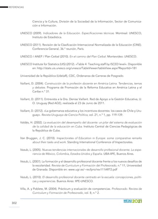 REFERENCIAS
302
Ciencia y la Cultura, División de la Sociedad de la Información, Sector de Comunica-
ción e Información.
UNESCO (2009). Indicadores de la Educación. Especificaciones técnicas. Montreal: UNESCO,
Instituto de Estadística.
UNESCO (2011). Revisión de la Clasificación Internacional Normalizada de la Educación (CINE).
Conferencia General, 36.° reunión, París.
UNESCO / ANEP / Plan Ceibal (2010). En el camino del Plan Ceibal. Montevideo: UNESCO.
UNESCO Institute for Statistics (UIS) (2012). «Table 4: Teaching staff by ISCED level». Disponible
en: http://stats.uis.unesco.org/unesco/TableViewer/tableView.aspx?ReportId=181
Universidad de la República (UdelaR), CDC, Ordenanza de Carreras de Posgrado.
Vaillant, D. (2004). Construcción de la profesión docente en América Latina. Tendencias, temas
y debates. Programa de Promoción de la Reforma Educativa en América Latina y el
Caribe n.° 31.
Vaillant, D. (2011). Entrevista a la Dra. Denise Vaillant. Red de Apoyo a la Gestión Educativa, U.
O. Uruguay (Red AGE), realizada el 23 de Junio de 2011.
Vaillant, D. (2012). «La gobernanza educativa y los incentivos docentes: los casos de Chile y Uru-
guay». Revista Uruguaya de Ciencia Política, vol. 21, n.º 1, pp. 119-139.
Valdés, H. (2002). La evaluación del desempeño del docente: un pilar del sistema de evaluación
de la calidad de la educación en Cuba. Instituto Central de Ciencias Pedagógicas de
la República de Cuba.
Van Bruggen, J. C. (2010). Inspectorates of Education in Europe: some comparative remarks
about their tasks and work. Standing International Conference of Inspectorates.
Vezub, L. (2005). Nuevas tendencias internacionales de desarrollo profesional docente. La expe-
riencia de México, Colombia, Estados Unidos y España. UBA-IIPE, Buenos Aires.
Vezub, L. (2007). La formación y el desarrollo profesional docente frente a los nuevos desafíos de
la escolaridad. Revista de Currículum y Formación del Profesorado, n.º 11, Universidad
de Granada. Disponible en: www.ugr.es/~recfpro/rev111ART2.pdf
Vezub, L. (2010). El desarrollo profesional docente centrado en la escuela: concepciones, políti-
cas y experiencias. Buenos Aires: IIPE-UNESCO.
Villa, A. y Poblete, M. (2004). Prácticum y evaluación de competencias. Profesorado. Revista de
Currículum y Formación de Profesorado, vol. 8, n.º 2.
 