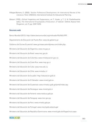 REFERENCIAS
303
Villegas-Reimers, E. (2003). Teacher Professional Development: An International Review of the
Literature. París: UNESCO, International Institute for Educational Planning.
Watson (1995). «School Inspectors and Supervisors», en T. Husén, y T. S. N. Postlethwaitne
(eds.), The International Encyclopedia of Education. 3.ª edición. Oxford, Nueva York:
Pergamon, vol. 9, pp. 5247-5252.
Recursos web
Banco Mundial (2013). http://datos.bancomundial.org/indicador/PA.NUS.PPP.
Departamento de Educación de Puerto Rico: www.de.gobierno.pr
Gobierno de Guinea Ecuatorial: www.guineaecuatorialpress.com/index.php
Ministerio de Educación de Argentina: www.me.gov.ar
Ministerio de Educación de Brasil: www.mec.gov.br
Ministerio de Educación de Colombia: www.mineducacion.gov.co
Ministerio de Educación de Costa Rica: www.mep.go.cr
Ministerio de Educación de Cuba: www.mes.edu.cu
Ministerio de Educación de Chile: www.mineduc.cl
Ministerio de Educación de Ecuador: http://educacion.gob.ec
Ministerio de Educación de El Salvador: www.mined.gob.sv
Ministerio de Educación de Guatemala: www.mineduc.gob.gt/portal/index.asp
Ministerio de Educación de Nicaragua: www.mined.gob.ni
Ministerio de Educación de Panamá: www.meduca.gob.pa
Ministerio de Educación de Paraguay: www.mec.gov.py
Ministerio de Educación de Perú: www.minedu.gob.pe
Ministerio de Educación de Portugal: www.mecd.gob.es/portugal
Ministerio de Educación de República Dominicana: www.minerd.gob.do/Pages/inicio.aspx
 