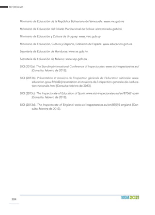REFERENCIAS
304
Ministerio de Educación de la República Bolivariana de Venezuela: www.me.gob.ve
Ministerio de Educación del Estado Plurinacional de Bolivia: www.minedu.gob.bo
Ministerio de Educación y Cultura de Uruguay: www.mec.gub.uy
Ministerio de Educación, Cultura y Deporte, Gobierno de España: www.educacion.gob.es
Secretaría de Educación de Honduras: www.se.gob.hn
Secretaría de Educación de México: www.sep.gob.mx
SICI (2013a). The Standing International Conference of Inspectorates: www.sici-inspectorates.eu/
[Consulta: febrero de 2013].
SICI (2013b). Présentation et missions de l’inspection générale de l’éducation nationale: www.
education.gouv.fr/cid2/presentation-et-missions-de-l-inspection-generale-de-l-educa-
tion-nationale.html [Consulta: febrero de 2013].
SICI (2013c). The Inspectorate of Education of Spain: www.sici-inspectorates.eu/en/87067-spain
[Consulta: febrero de 2013].
SICI (2013d). The Inspectorate of England: www.sici-inspectorates.eu/en/87092-england [Con-
sulta: febrero de 2013].
 