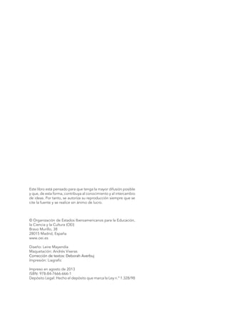 Este libro está pensado para que tenga la mayor difusión posible
y que, de esta forma, contribuya al conocimiento y al intercambio
de ideas. Por tanto, se autoriza su reproducción siempre que se
cite la fuente y se realice sin ánimo de lucro.
© Organización de Estados Iberoamericanos para la Educación,
la Ciencia y la Cultura (OEI)
Bravo Murillo, 38
28015 Madrid, España
www.oei.es
Diseño: Leire Mayendía
Maquetación: Andrés Viseras
Corrección de textos: Deborah Averbuj
Impresión: Liagrafic
Impreso en agosto de 2013
ISBN: 978-84-7666-666-1
Depósito Legal: Hecho el depósito que marca la Ley n.º 1.328/98
 