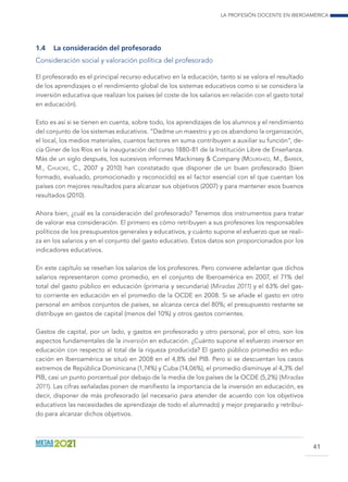 La profesión docente en Iberoamérica
41
1.4	 La consideración del profesorado
Consideración social y valoración política del profesorado
El profesorado es el principal recurso educativo en la educación, tanto si se valora el resultado
de los aprendizajes o el rendimiento global de los sistemas educativos como si se considera la
inversión educativa que realizan los países (el coste de los salarios en relación con el gasto total
en educación).
Esto es así si se tienen en cuenta, sobre todo, los aprendizajes de los alumnos y el rendimiento
del conjunto de los sistemas educativos. “Dadme un maestro y yo os abandono la organización,
el local, los medios materiales, cuantos factores en suma contribuyen a auxiliar su función”, de-
cía Giner de los Ríos en la inauguración del curso 1880-81 de la Institución Libre de Enseñanza.
Más de un siglo después, los sucesivos informes Mackinsey  Company (Mourshed, M., Barber,
M., Chijioke, C., 2007 y 2010) han constatado que disponer de un buen profesorado (bien
formado, evaluado, promocionado y reconocido) es el factor esencial con el que cuentan los
países con mejores resultados para alcanzar sus objetivos (2007) y para mantener esos buenos
resultados (2010).
Ahora bien, ¿cuál es la consideración del profesorado? Tenemos dos instrumentos para tratar
de valorar esa consideración. El primero es cómo retribuyen a sus profesores los responsables
políticos de los presupuestos generales y educativos, y cuánto supone el esfuerzo que se reali-
za en los salarios y en el conjunto del gasto educativo. Estos datos son proporcionados por los
indicadores educativos.
En este capítulo se reseñan los salarios de los profesores. Pero conviene adelantar que dichos
salarios representaron como promedio, en el conjunto de Iberoamérica en 2007, el 71% del
total del gasto público en educación (primaria y secundaria) (Miradas 2011) y el 63% del gas-
to corriente en educación en el promedio de la OCDE en 2008. Si se añade el gasto en otro
personal en ambos conjuntos de países, se alcanza cerca del 80%; el presupuesto restante se
distribuye en gastos de capital (menos del 10%) y otros gastos corrientes.
Gastos de capital, por un lado, y gastos en profesorado y otro personal, por el otro, son los
aspectos fundamentales de la inversión en educación. ¿Cuánto supone el esfuerzo inversor en
educación con respecto al total de la riqueza producida? El gasto público promedio en edu-
cación en Iberoamérica se situó en 2008 en el 4,8% del PIB. Pero si se descuentan los casos
extremos de República Dominicana (1,74%) y Cuba (14,06%), el promedio disminuye al 4,3% del
PIB, casi un punto porcentual por debajo de la media de los países de la OCDE (5,2%) (Miradas
2011). Las cifras señaladas ponen de manifiesto la importancia de la inversión en educación, es
decir, disponer de más profesorado (el necesario para atender de acuerdo con los objetivos
educativos las necesidades de aprendizaje de todo el alumnado) y mejor preparado y retribui-
do para alcanzar dichos objetivos.
 