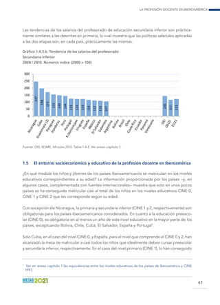 La profesión docente en Iberoamérica
47
Las tendencias de los salarios del profesorado de educación secundaria inferior son práctica-
mente similares a las descritas en primaria, lo cual muestra que las políticas salariales aplicadas
a las dos etapas son, en cada país, prácticamente las mismas.
Gráfico 1.4.3.b. Tendencia de los salarios del profesorado
Secundaria inferior
2000 / 2010. Números índice (2000 = 100)
247
198
173
155
149
144
125
124
124
116
112
110
107
145
117
123
0
50
100
150
200
250
300
Fuente: OEI. IESME. Miradas 2013. Tabla 1.4.3. Ver anexo capítulo 1.
1.5	 El entorno socioeconómico y educativo de la profesión docente en Iberoamérica
¿En qué medida los niños y jóvenes de los países iberoamericanos se matriculan en los niveles
educativos correspondientes a su edad? La información proporcionada por los países –y, en
algunos casos, complementada con fuentes internacionales– muestra que solo en unos pocos
países se ha conseguido matricular casi al total de los niños en los niveles educativos CINE 0,
CINE 1 y CINE 2 que les corresponde según su edad.
Con excepción de Nicaragua, la primaria y secundaria inferior (CINE 1 y 2, respectivamente) son
obligatorias para los países iberoamericanos considerados. En cuanto a la educación preesco-
lar (CINE 0), es obligatoria en al menos un año de este nivel educativo en la mayor parte de los
países, exceptuando Bolivia, Chile, Cuba, El Salvador, España y Portugal1
.
Solo Cuba, en el caso del nivel CINE 0, y España, para el nivel que comprende el CINE 0 y 2, han
alcanzado la meta de matricular a casi todos los niños que idealmente deben cursar preescolar
y secundaria inferior, respectivamente. En el caso del nivel primario (CINE 1), lo han conseguido
1
	 Ver en anexo capítulo 1 las equivalencias entre los niveles educativos de los países de Iberoamérica y CINE
1997.
 