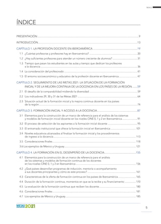 índice
ÍNDICE
5
Presentación..............................................................................................................................................9
Introducción...........................................................................................................................................13
Capítulo 1. La profesión docente en Iberoamérica...............................................................19
1.1	 ¿Cuántas profesoras y profesores hay en Iberoamérica? ....................................................................... 20
1.2	 ¿Hay suficientes profesores para atender un número creciente de alumnos?..................................... 31
1.3	 Tiempo que pasan los estudiantes en las aulas y tiempo que dedican los profesores
a la docencia............................................................................................................................................... 36
1.4	 La consideración del profesorado............................................................................................................ 41
1.5	 El entorno socioeconómico y educativo de la profesión docente en Iberoamérica............................ 47
Capítulo 2. Seguimiento de las Metas 2021: la situación de la formación
inicial y de la mejora continua de la docencia en los países de la región........59
2.1	 El desafío de la comparabilidad midiendo la diversidad....................................................................... 59
2.2	 Los indicadores 29, 30 y 31 de las Metas 2021........................................................................................ 64
2.3	 Situación actual de la formación inicial y la mejora continua docente en los países
de la región................................................................................................................................................. 74
Capítulo 3. Formación inicial y acceso a la docencia.........................................................87
3.1	 Elementos para la construcción de un marco de referencia para el análisis de los sistemas
y modelos de formación inicial docente en los niveles CINE 0, 1 y 2 en Iberoamérica....................... 91
3.2	 El proceso de selección de los aspirantes a la formación inicial docente............................................ 95
3.3	 El entramado institucional que ofrece la formación inicial en Iberoamérica...................................... 101
3.4	 Niveles educativos alcanzados al finalizar la formación inicial y los procedimientos
de ingreso a la docencia.......................................................................................................................... 113
3.5	 Consideraciones finales........................................................................................................................... 118
3.6 Los ejemplos de México y Uruguay.......................................................................................................... 121
Capítulo 4. La formación en el desempeño de la docencia.............................................155
4.1	 Elementos para la construcción de un marco de referencia para el análisis
de los sistemas y modelos de formación continua de los docentes
en los niveles CINE 0, 1 y 2 en Iberoamérica......................................................................................... 156
4.2	 ¿Qué países desarrollan programas de inducción, mentoría o acompañamiento
a sus docentes principiantes y cómo es este proceso?........................................................................ 161
4.3	 Características de la oferta de formación continua en los países de Iberoamérica........................... 165
4.4	 Duración de la formación continua, momentos en que se la recibe y su financiamiento................. 170
4.5	 La evaluación de la formación continua que reciben los docente....................................................... 180
4.6	 Consideraciones finales........................................................................................................................... 181
4.7	 Los ejemplos de México y Uruguay........................................................................................................ 185
 