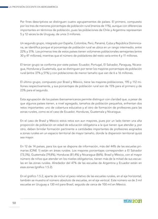 La profesión docente en Iberoamérica
50
Por fines descriptivos se distinguen cuatro agrupamientos de países. El primero, compuesto
por los tres de menores porcentajes de población rural (menos de 11%), aunque con diferencias
importantes en términos de población, pues las poblaciones de Chile y Argentina representan
5 y 12 veces la de Uruguay, de unos 3 millones.
Un segundo grupo, integrado por España, Colombia, Perú, Panamá, Cuba y República Dominica-
na, se identifica porque el porcentaje de población rural se ubica en un rango intermedio, entre
22% y 31%. Los primeros tres de estos países tienen volúmenes poblacionales semejantes (entre
30 y 47 millones), mientras que el número de pobladores del resto varía entre 4 y 11 millones.
El tercer grupo se conforma por siete países: Ecuador, Portugal, El Salvador, Paraguay, Nicara-
gua, Honduras y Guatemala, que se distinguen por tener los mayores porcentajes de población
rural (entre 37% y 51%) y con poblaciones de menor tamaño que van de 6 a 16 millones.
El último grupo, compuesto por Brasil y México, tiene las mayores poblaciones, 195 y 112 mi-
llones respectivamente, y sus porcentajes de población rural son de 15% para el primero y de
23% para el segundo.
Esta agrupación de los países iberoamericanos permite distinguir con claridad que, a pesar de
que algunos países tienen, a nivel agregado, tamaños de población pequeños, enfrentan dos
retos importantes: uno de cobertura educativa y el otro de formación de profesores para las
zonas rurales, como es el caso de Ecuador, Honduras, Guatemala y Nicaragua.
En el caso de Brasil y México estos retos son aun mayores, pues por un lado tienen una alta
proporción de población en edad de educación obligatoria a la que tienen que atender y, por
otro, deben brindar formación pertinente a cantidades importantes de profesores asignados
a zonas rurales en un espacio territorial de mayor tamaño, donde la dispersión territorial quizá
sea mayor.
En 12 de 14 países, para los que se dispone de información, más del 44% de las escuelas pri-
marias (CINE 1) están en áreas rurales. Los mayores porcentajes corresponden a El Salvador
(73,3%), Guatemala (79,8%), Honduras (81,4%) y Nicaragua (86%). Brasil y México, con el mayor
número de niños que atender en los niveles obligatorios, tienen más de la mitad de sus escue-
las en las zonas rurales. Alrededor del 47% de las escuelas de Argentina y Ecuador están en
esas zonas (gráfico 1.5.2).
En el gráfico 1.5.2, aparte de incluir el peso relativo de las escuelas rurales, en el eje horizontal,
también se muestra el número absoluto de escuelas, en el eje vertical. Este número va de 3 mil
escuelas en Uruguay a 130 mil para Brasil, seguido de cerca de 100 mil en México.
 