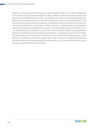 La profesión docente en Iberoamérica
56
Países con sistemas educativos maduros, cuya expansión masiva en los niveles obligatorios
no es reciente, como por ejemplo España y Chile, tenderán a tener una mayor proporción de
docentes con edades próximas al retiro, en contraste con países como Nicaragua, Brasil y Ar-
gentina, con una proporción de más del 50% de docentes menores de 40 años (gráfico 1.5.7).
En términos de perfeccionamiento docente, los profesores próximos al retiro ya no presionan
al sistema por formación; sin embargo, en última instancia, su salida provoca una demanda de
docentes jóvenes para reemplazarlos, los cuales sí son potenciales sujetos de formación conti-
nua. Estos docentes de reemplazo, junto con los nuevos docentes necesarios para expandir la
cobertura a poblaciones antes excluidas de la educación, constituyen la porción de los docen-
tes más jóvenes que serán usuarios de formación continua durante la mayor parte de su vida
laboral. Los sistemas de formación pueden seleccionar mentores o formadores de docentes
entre los profesores más experimentados y que cuentan aún con varios años de servicio, como
pueden ser aquellos de entre 40 y 49 años.
 