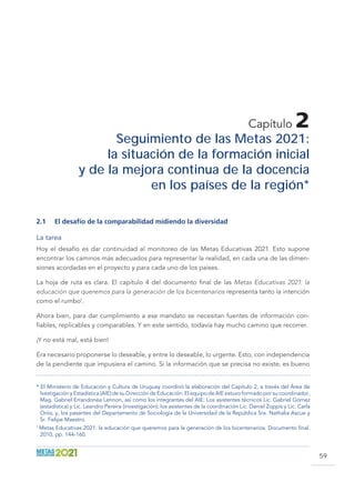 59
Capítulo 2
Seguimiento de las Metas 2021:
la situación de la formación inicial
y de la mejora continua de la docencia
en los países de la región*
2.1	 El desafío de la comparabilidad midiendo la diversidad
La tarea
Hoy el desafío es dar continuidad al monitoreo de las Metas Educativas 2021. Esto supone
encontrar los caminos más adecuados para representar la realidad, en cada una de las dimen-
siones acordadas en el proyecto y para cada uno de los países.
La hoja de ruta es clara. El capítulo 4 del documento final de las Metas Educativas 2021: la
educación que queremos para la generación de los bicentenarios representa tanto la intención
como el rumbo1
.
Ahora bien, para dar cumplimiento a ese mandato se necesitan fuentes de información con-
fiables, replicables y comparables. Y en este sentido, todavía hay mucho camino que recorrer.
¡Y no está mal, está bien!
Era necesario proponerse lo deseable, y entre lo deseable, lo urgente. Esto, con independencia
de la pendiente que impusiera el camino. Si la información que se precisa no existe, es bueno
* El Ministerio de Educación y Cultura de Uruguay coordinó la elaboración del Capítulo 2, a través del Área de
Ivestigación y Estadística (AIE) de su Dirección de Educación. El equipo de AIE estuvo formado por su coordinador,
Mag. Gabriel Errandonea Lennon, así como los integrantes del AIE: Los asistentes técnicos Lic. Gabriel Gómez
(estadística) y Lic. Leandro Pereira (investigación); los asistentes de la coordinación Lic. Daniel Zoppis y Lic. Carla
Orós; y, los pasantes del Departamento de Sociología de la Universidad de la República Sra. Nathalia Ascue y
Sr. Felipe Maestro.
1
Metas Educativas 2021: la educación que queremos para la generación de los bicentenarios. Documento final.
2010, pp. 144-160.
 