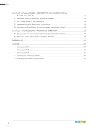 índice
6
Capítulo 5. Evaluación de los docentes, mejora profesional
y de la educación.....................................................................................................................225
5.1	 Panorama histórico: del antiguo régimen al siglo XXI......................................................................... 226
5.2	 Inicios de siglo XXI: la búsqueda sigue.................................................................................................. 236
5.3	 La evaluación de los docentes en Iberoamérica................................................................................... 248
5.4	 Conclusiones: la evaluación de los docentes y la mejora de la calidad.............................................. 269
Capítulo 6. Conclusiones y propuestas de mejora..............................................................275
6.1	 Los aspectos más relevantes de la profesión docente en Iberoamérica............................................. 275
6.2	 Propuesta para la mejora profesional de los docentes......................................................................... 280
REFERENCIAS.............................................................................................................................................287
Anexos.......................................................................................................................................................307
—	 Anexo capítulo 1....................................................................................................................................... 307
—	 Anexo capítulo 3....................................................................................................................................... 337
—	 Anexo capítulo 4....................................................................................................................................... 363
—	 Correcciones al texto del informe.......................................................................................................... 381
—	 Autores, participantes y colaboradores................................................................................................. 383
 