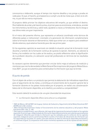 Seguimiento de las Metas 2021...
60
convocarnos a elaborarla, aunque el tiempo nos imprima desafíos y nos ponga a prueba en
cada paso. Es que, al hacerlo, ya empezamos a cumplir una de las metas que, si bien es la últi-
ma, no por ello es menos importante.
El proyecto debía priorizar los objetivos educativos del empeño, ya que señalan el destino.
Pero hablando de andar y de hacerlo juntos, el primer paso es encontrarse, entenderse, acordar
los instrumentos y las técnicas y, sobre todo, ayudarse a crecer y a fortalecerse. Eso le otorga a
esa última meta una gran importancia.
En el marco del presente informe, que representa un esfuerzo coordinado entre técnicos de
diferentes países e instituciones2
, orientado a la generación de información complementaria
sobre la formación docente en Iberoamérica, había que contar con un espacio para establecer
dónde estamos y qué estamos haciendo para dar ese primer paso.
En los siguientes capítulos se examinará con detalle la situación actual de la formación inicial
docente y también de la formación continua de quienes la ejercen. Asimismo, se valorará la
forma y los modelos con los cuales se los evalúa y se podrá reflexionar sobre la dignificación
de la profesión docente y la valoración social del profesorado en términos de los resultados
educativos.
Es necesario aportar elementos que permitan vincular dicho mapa al esfuerzo de medición y
monitoreo que nos ha demandado la Meta General Decimoprimera del proyecto Metas Educa-
tivas 20213
, ya que es sustantivo para contextualizar la información que aquí se brinda.
El punto de partida
Con el objeto de arribar a un producto que permita la elaboración de indicadores específicos
para el seguimiento de las metas, y contribuya al conocimiento de la situación general de la
formación docente en los países involucrados por el proyecto, se realizó una caracterización
básica de la información disponible, se la clasificó y se analizó su comparabilidad.4
Esta revisión detectó la existencia de una gran diversidad de situaciones:
•	 La información disponible difiere varios años en su antigüedad.
2
	 INEE de México, AIE del MEC de Uruguay, Instituto de Evaluación y Seguimiento de las Metas Educativas 2021
(IESME) de la OEI, etcétera.
3	
Meta General Decimoprimera: Evaluar el funcionamiento de los sistemas educativos y del proyecto Metas
Educativas 2021, ibíd., p. 160.
4	
Este mapa es complementario, pero diferente, del mapa de las trayectorias formativas brindado en los capítulos
siguientes.Enprimerlugar,reflejaelestadodeinformacióndisponiblepreviamente;peroademássuponeesfuerzos
de indagación diferentes para brindar la información que los realizados para la confección de los capítulos
siguientes. Indagación para la cual el Consejo Rector acordó un formulario de relevamiento de información que
fue respondido por los países. En cambio, para este esfuerzo se relevó la información disponible previamente y
en el formato original. La comparación entre ambos momentos representa una de las riquezas de este informe.
 